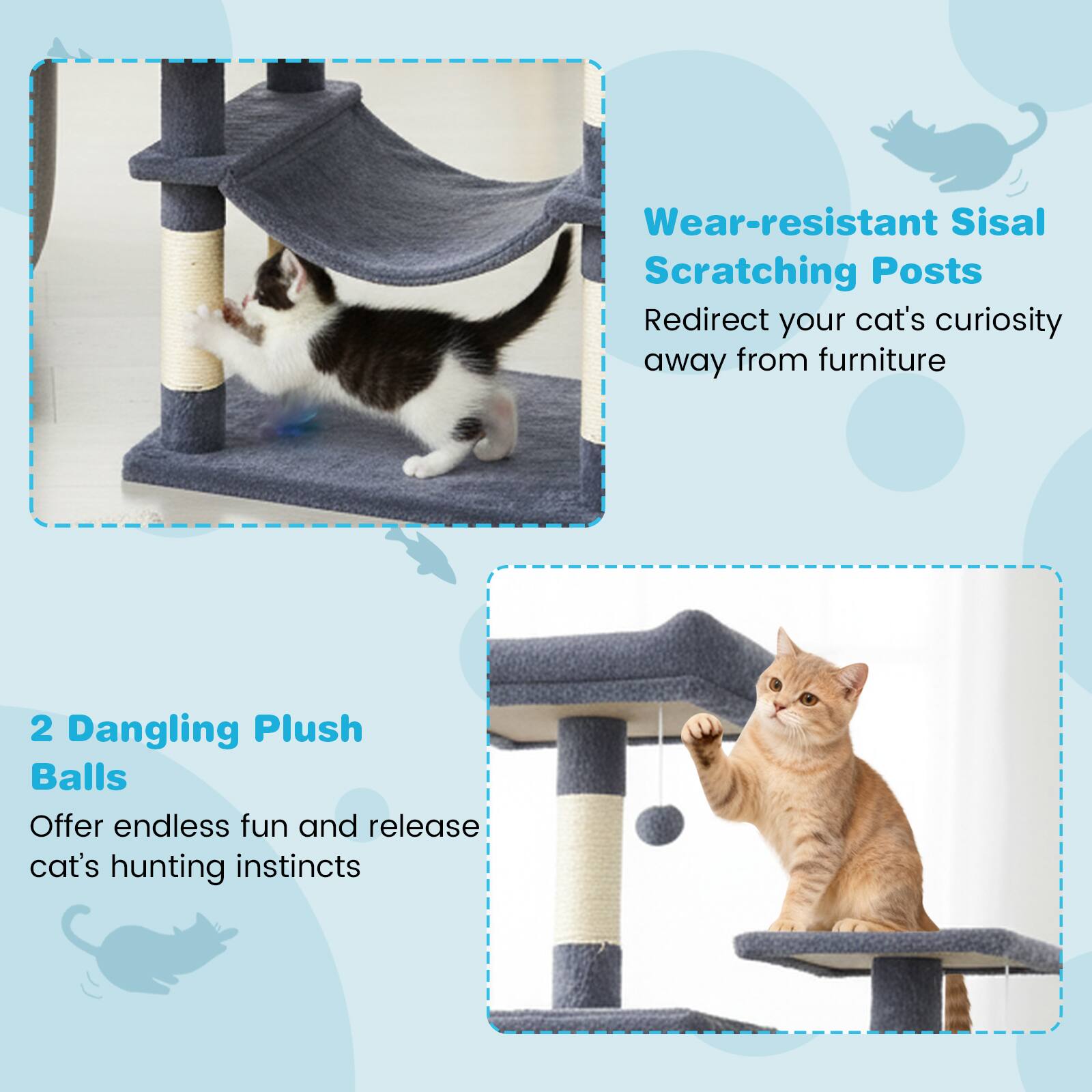 Wear-resistant Sisal Scratching Posts  
Redirect your cat's curiosity away from furniture  

2 Dangling Plush Balls  
Offer endless fun and release cat's hunting instincts