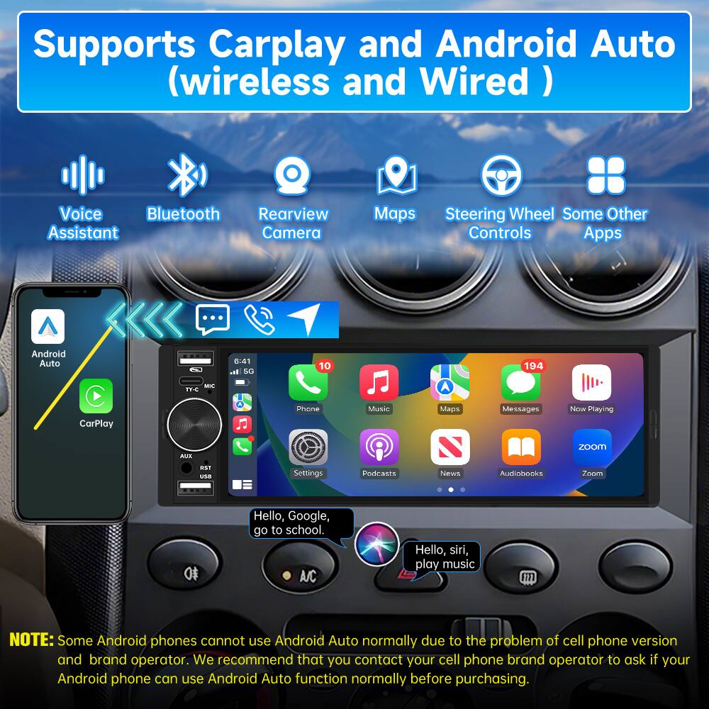 Supports Carplay and Android Auto (wireless and Wired)

- Voice Assistant
- Bluetooth
- Rearview Camera
- Maps
- Steering Wheel Controls
- Some Other Apps

Android Auto  
CarPlay

8:41 at 6G  
10 A  
194

Phone  
Music  
Maps  
Messages  
Now Playing  
Podcasts  
News  
Audiobooks  
Zoom

Hello, Google, go to school.  
Hello, Siri, play music

NOTE: Some Android phones cannot use Android Auto normally due to the problem of cell phone version and brand operator. We recommend that you contact your cell phone brand operator to ask if your Android phone can use Android Auto function normally before purchasing.