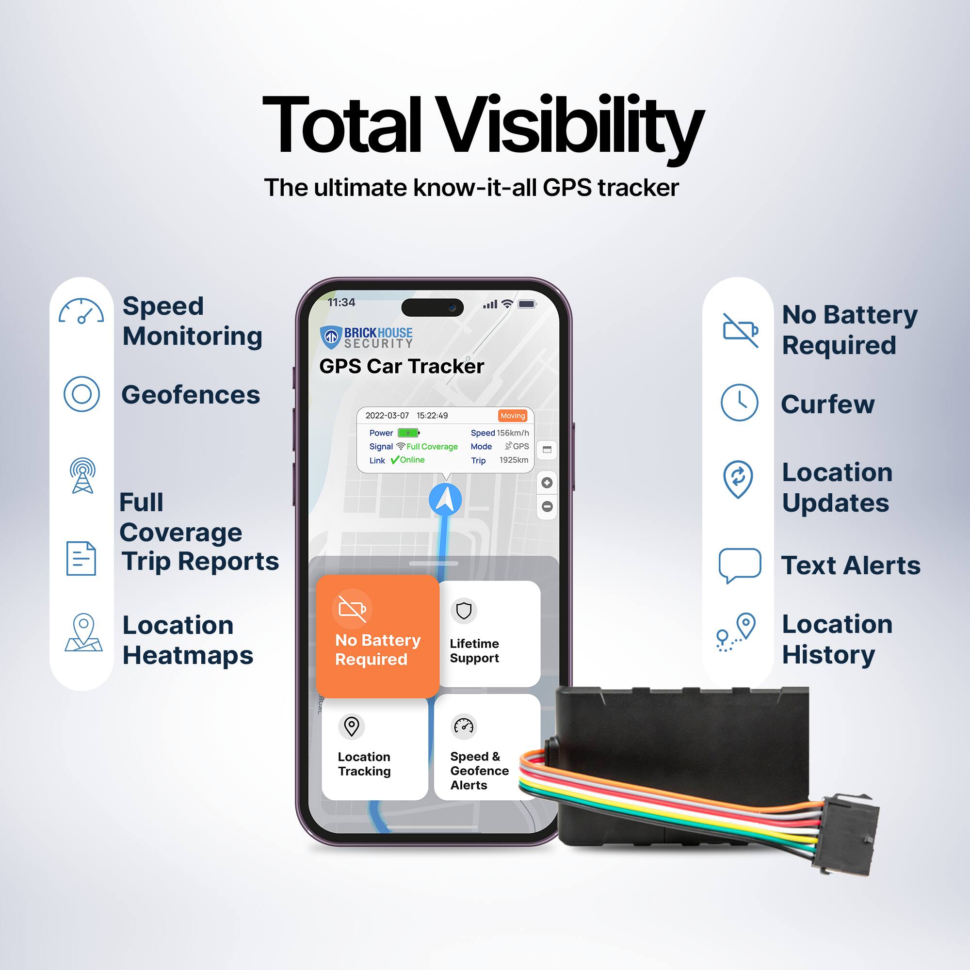 Total Visibility  
The ultimate know-it-all GPS tracker  

- Speed Monitoring  
- Geofences  
- Full Coverage  
- Trip Reports  
- Location Heatmaps  

- No Battery Required  
- Curfew  
- Location Updates  
- Text Alerts  
- Location History  

- Location Tracking  
- Speed & Geofence Alerts  

BRICKHOUSE SECURITY  
GPS Car Tracker  
2022-03-07 15:22:49  
Moving  
Powered 156km/h  
Signal Full Coverage  
Link Online  
Trip Report  

No Battery Required  
Lifetime Support & Warranty