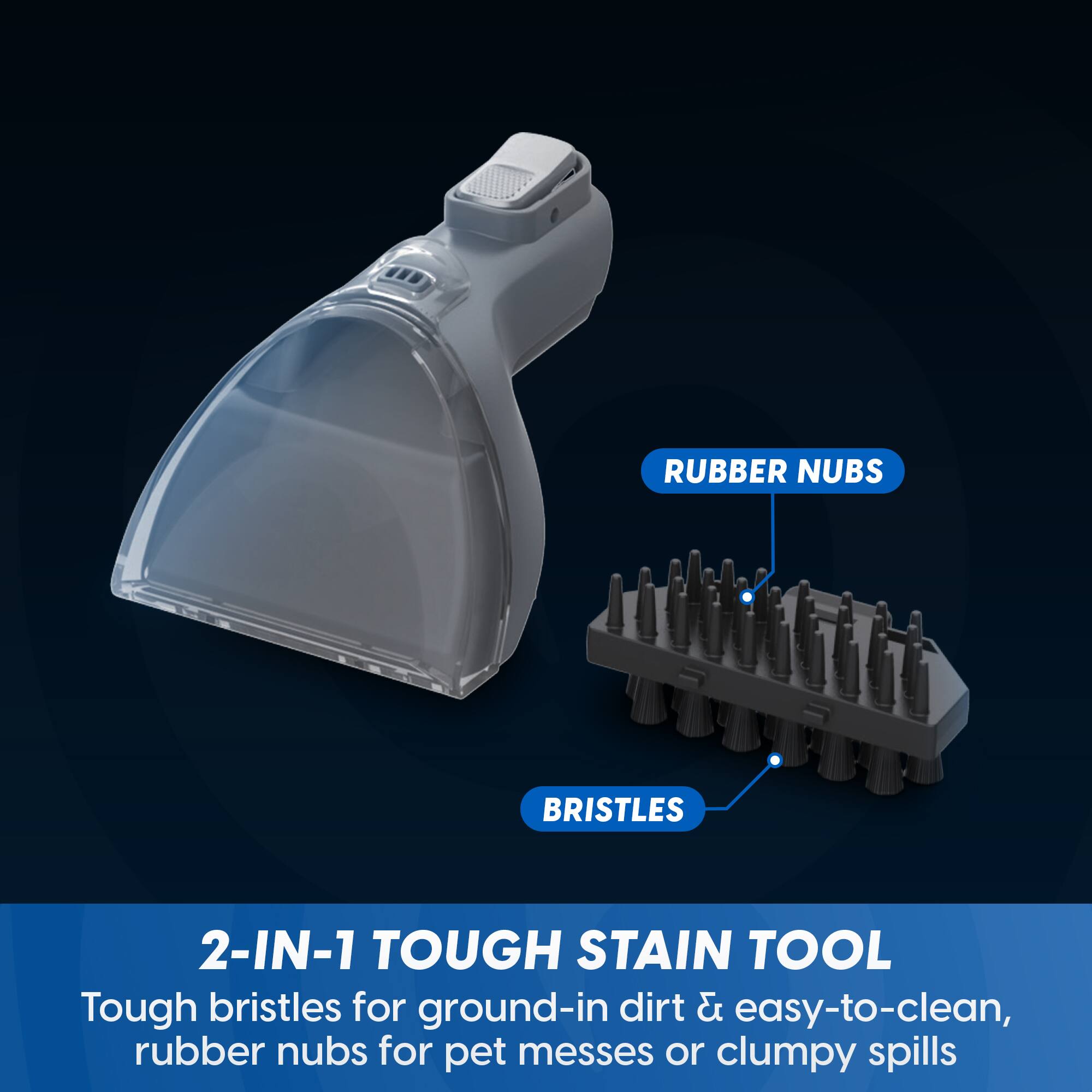 RUBBER NUBS  
BRISTLES  
2-IN-1 TOUGH STAIN TOOL  
Tough bristles for ground-in dirt & easy-to-clean, rubber nubs for pet messes or clumpy spills