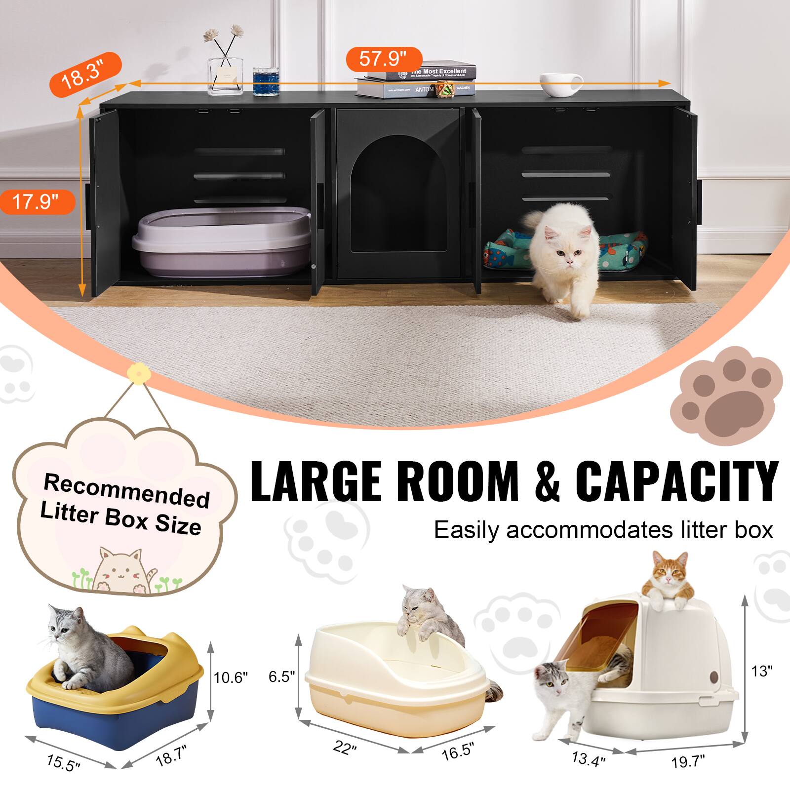 18.3"  
17.9"  
57.9"  

Recommended Litter Box Size  
10.6" x 6.5" x 18.7"  
15.5" x 22" x 16.5"  
13.4" x 19.7"  

LARGE ROOM & CAPACITY  
Easily accommodates litter box
