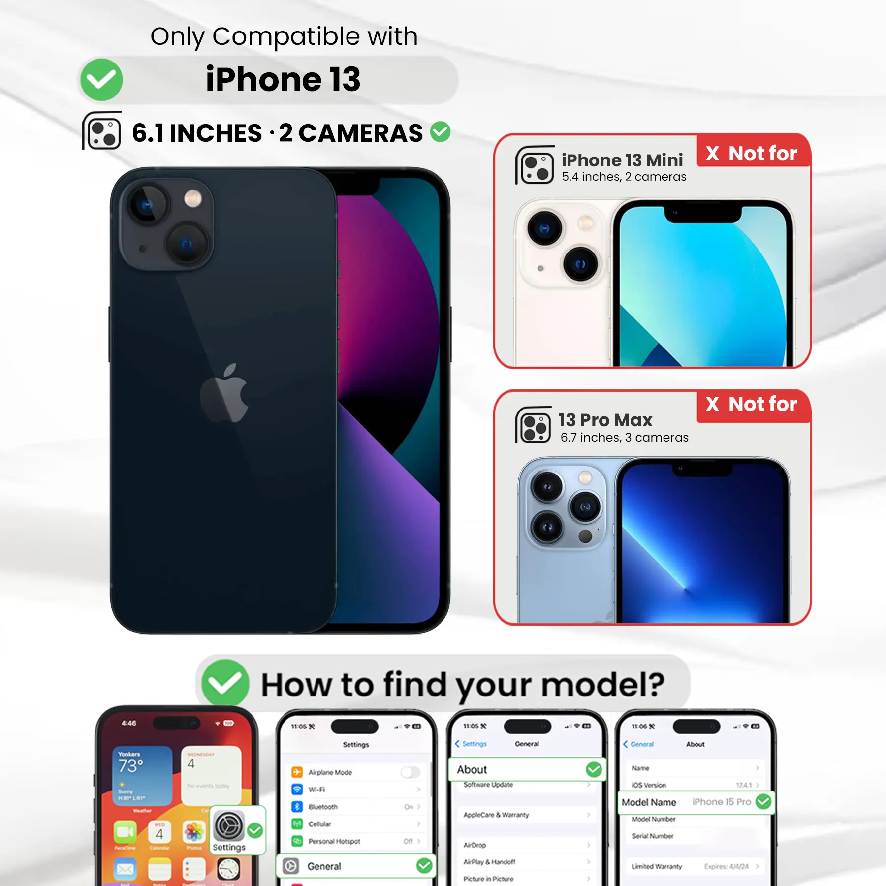 Only Compatible with iPhone 13

6.1 INCHES · 2 CAMERAS

iPhone 13 Mini X Not for 5.4 inches, 2 cameras

13 Pro Max X Not for 6.7 inches, 3 cameras

How to find your model?

Settings General About Software Update AppleCare & Warranty AirDrop AirPlay Picture in Picture

Settings General About Name OS version 12.4.1 Model Name iPhone 15 Pro Model Number Serial Number Limited Warranty Expires: 4/4/24