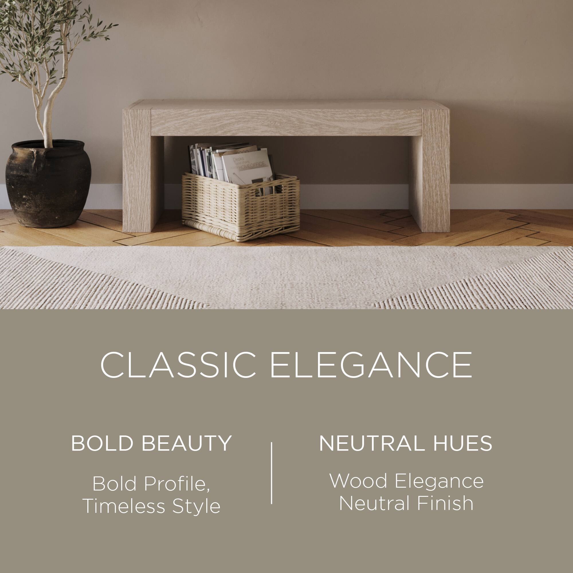 CLASSIC ELEGANCE

BOLD BEAUTY  
Bold Profile, Timeless Style

NEUTRAL HUES  
Wood Elegance  
Neutral Finish