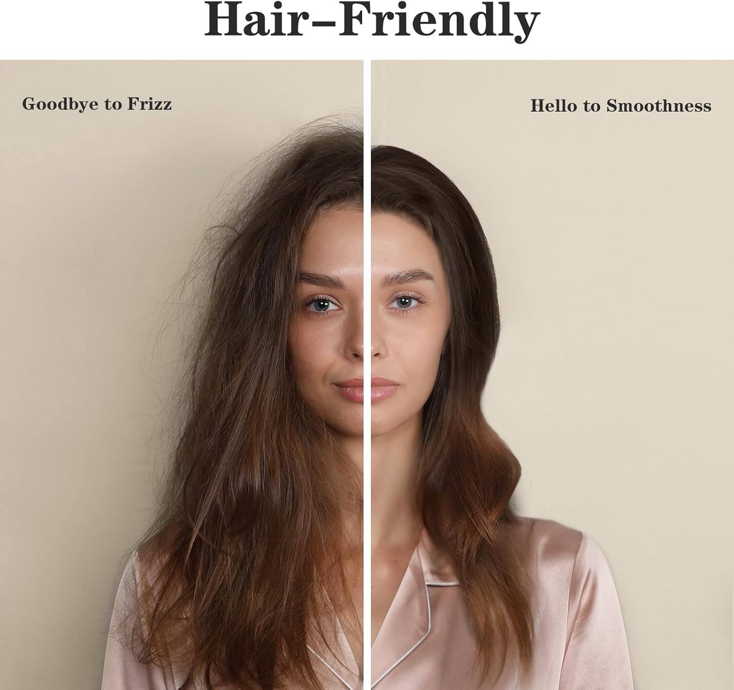 Hair-Friendly

Goodbye to Frizz

Hello to Smoothness