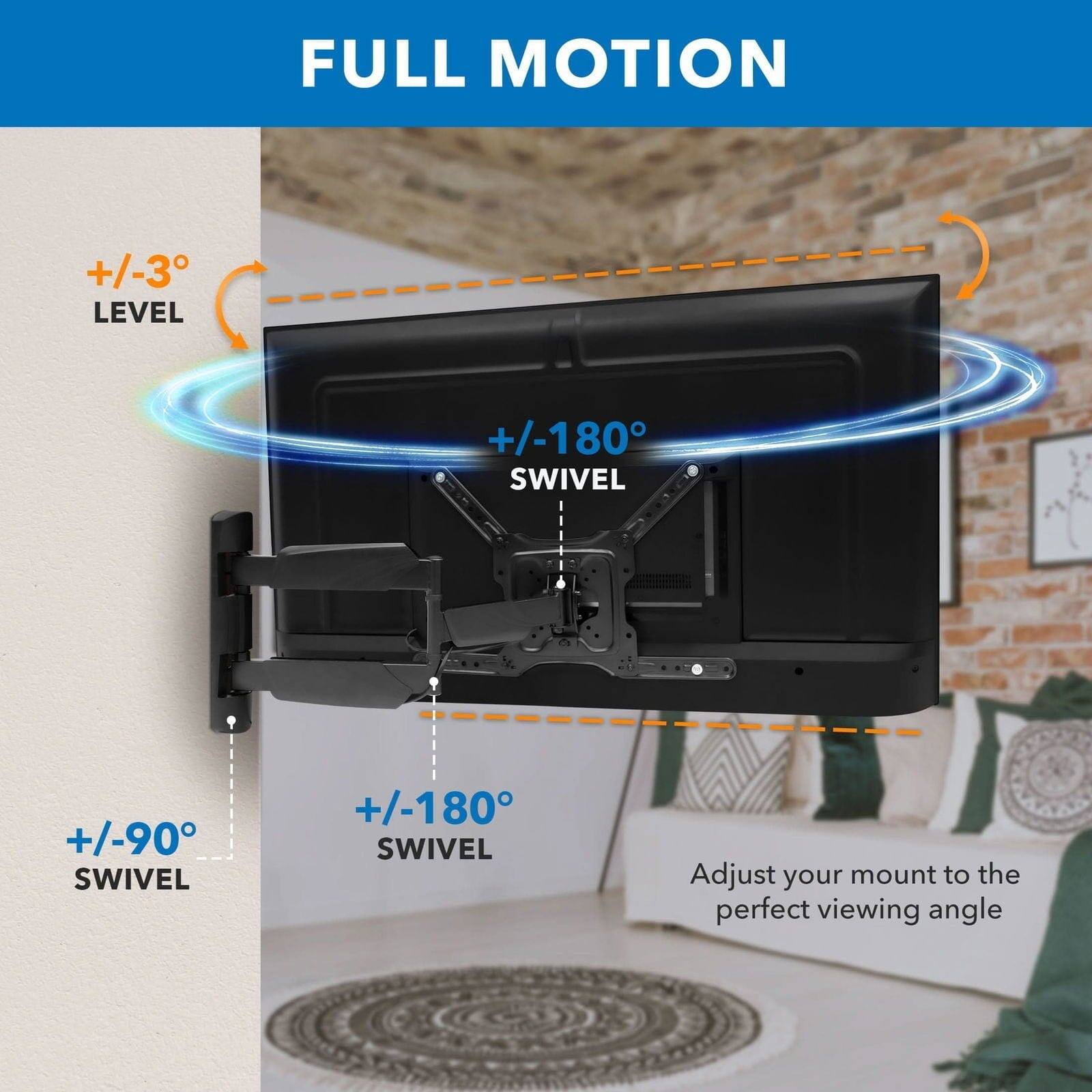 FULL MOTION
+/-3° LEVEL
+/-180° SWIVEL
+/-90° SWIVEL
+/-180° SWIVEL
Adjust your mount to the perfect viewing angle