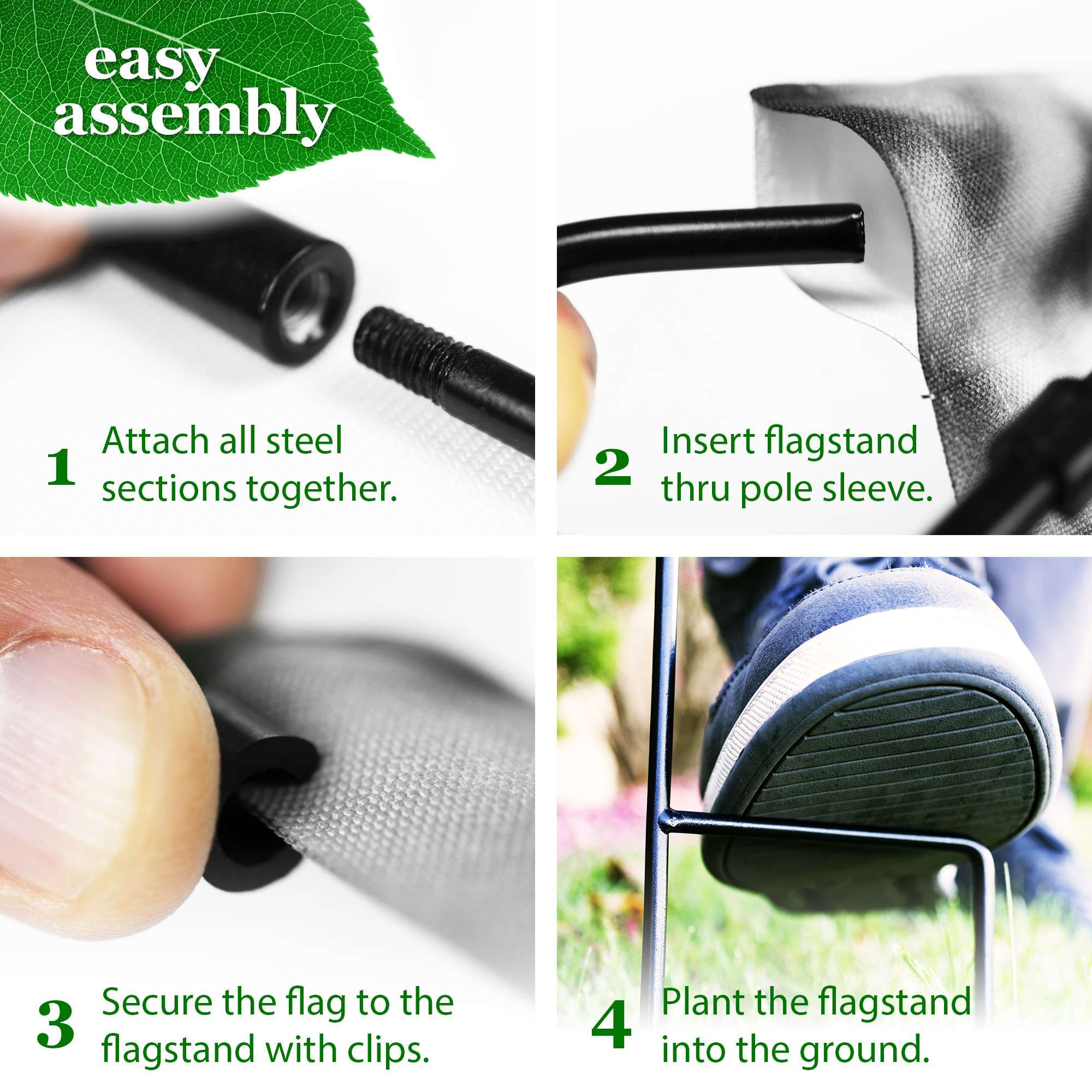 easy assembly

1. Attach all steel sections together.
2. Insert flagstand thru pole sleeve.
3. Secure the flag to the flagstand with clips.
4. Plant the flagstand into the ground.