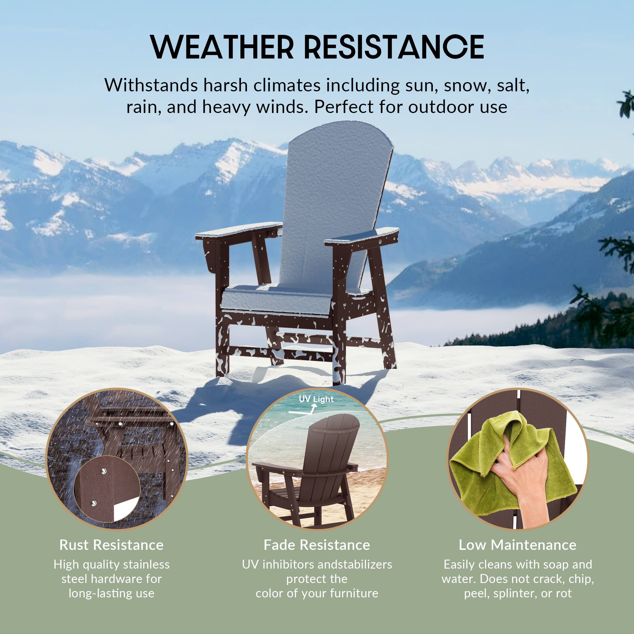 WEATHER RESISTANCE  
Withstands harsh climates including sun, snow, salt, rain, and heavy winds. Perfect for outdoor use

UV Light

Rust Resistance  
High quality stainless steel hardware for long-lasting use

Fade Resistance  
UV inhibitors and stabilizers protect the color of your furniture

Low Maintenance  
Easily cleans with soap and water. Does not crack, chip, peel, splinter, or rot