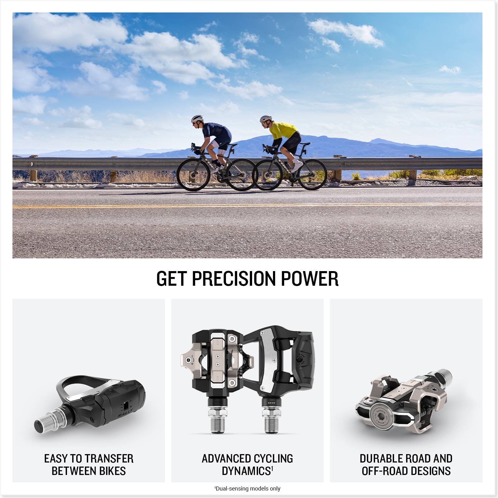 GET PRECISION POWER

EASY TO TRANSFER BETWEEN BIKES

ADVANCED CYCLING DYNAMICS*  
Dual-sensing models only

DURABLE ROAD AND OFF-ROAD DESIGNS