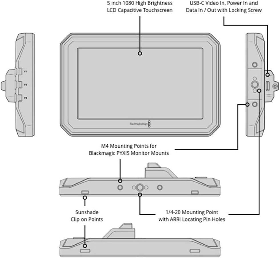 5 inch 1080 High Brightness LCD Capacitive Touchscreen  
USB-C Video In, Power In and Data In/Out with Locking Screw  
M4 Mounting Points for Blackmagic PYXIS Monitor Mounts  
Sunshade Clip on Points  
1/4-20 Mounting Point with ARRI Locating Pin Holes