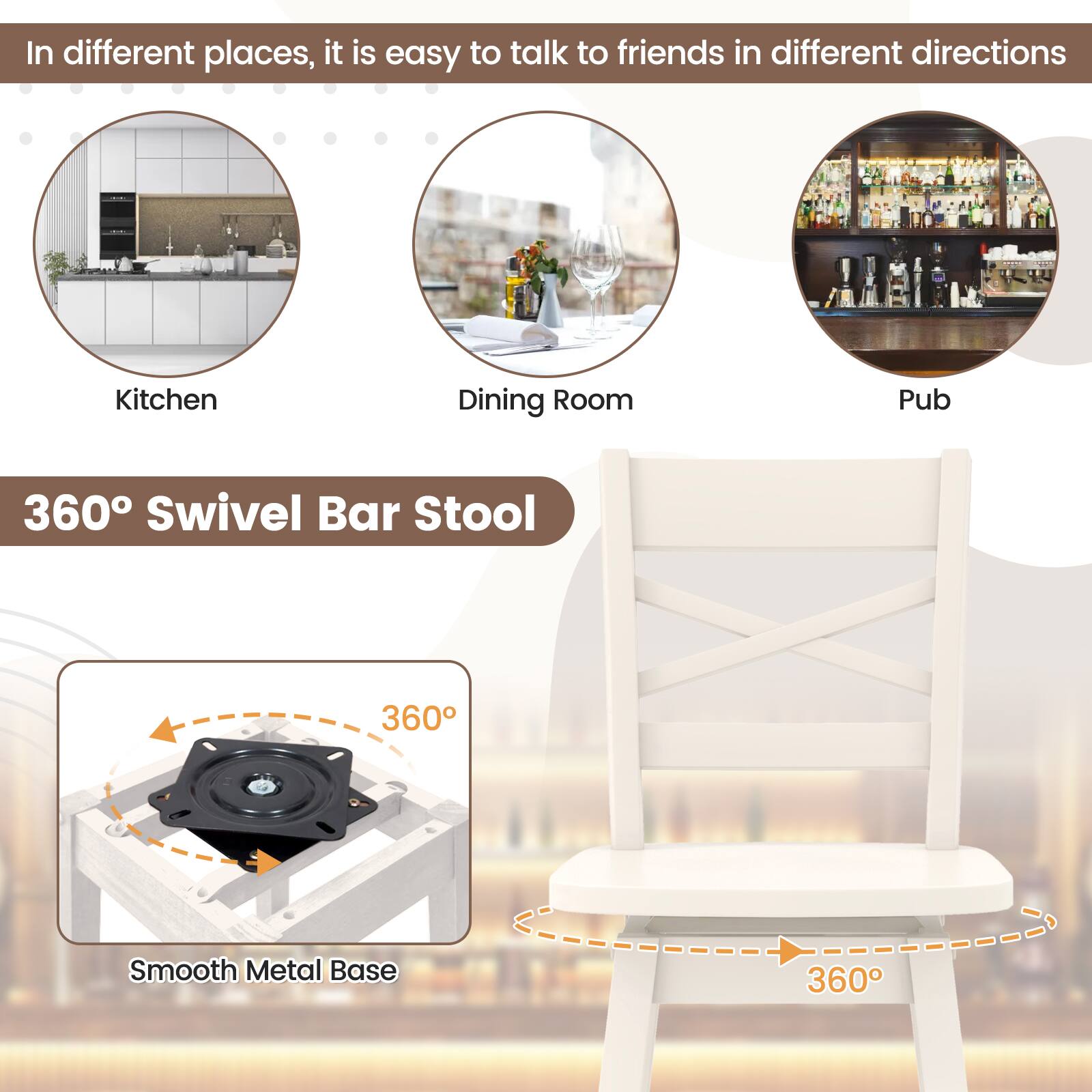 In different places, it is easy to talk to friends in different directions

Kitchen
Dining Room
Pub
360° Swivel Bar Stool
360°
Smooth Metal Base
360°