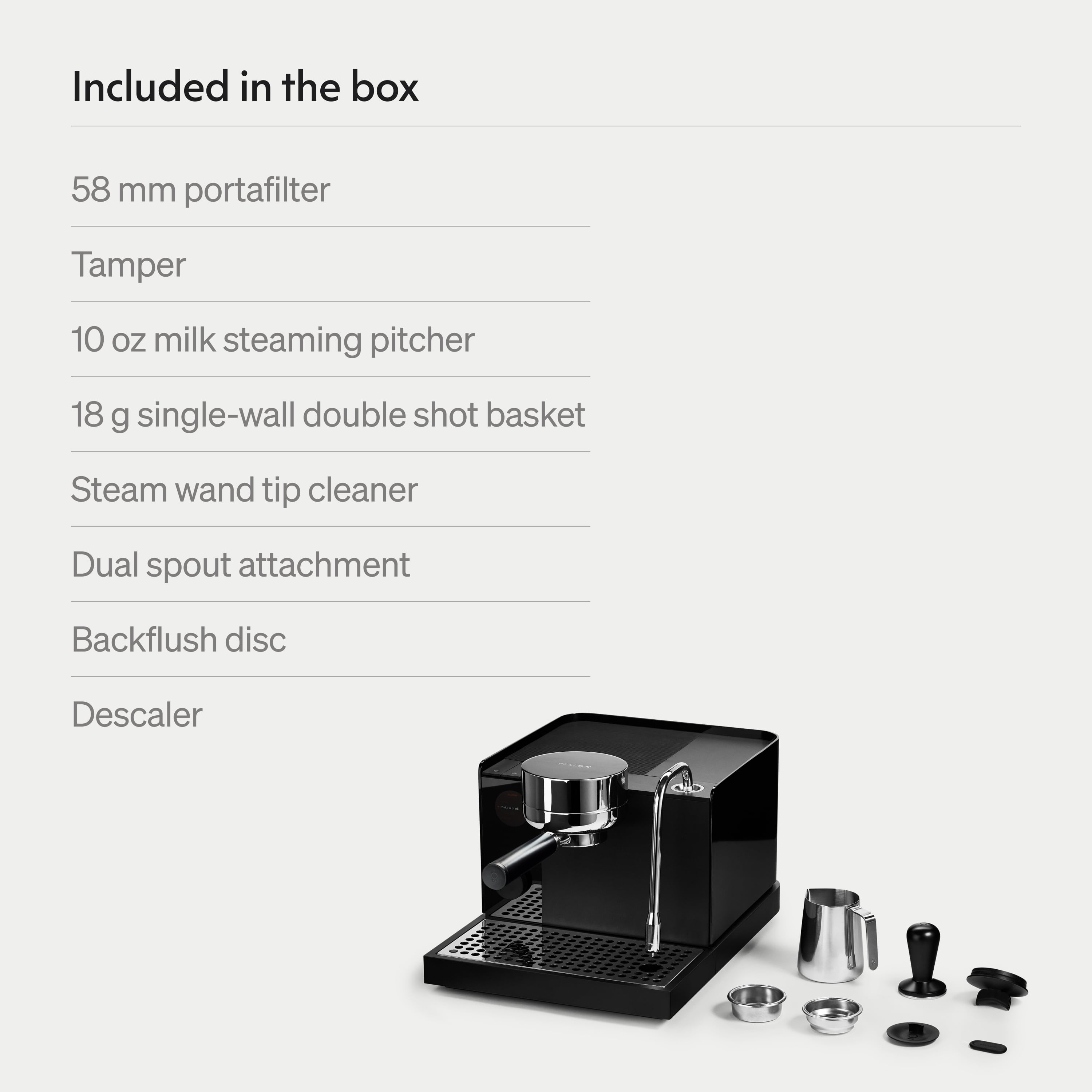 Included in the box

58 mm portafilter

Tamper

10 oz milk steaming pitcher

18 g single-wall double shot basket

Steam wand tip cleaner

Dual spout attachment

Backflush disc

Descaler