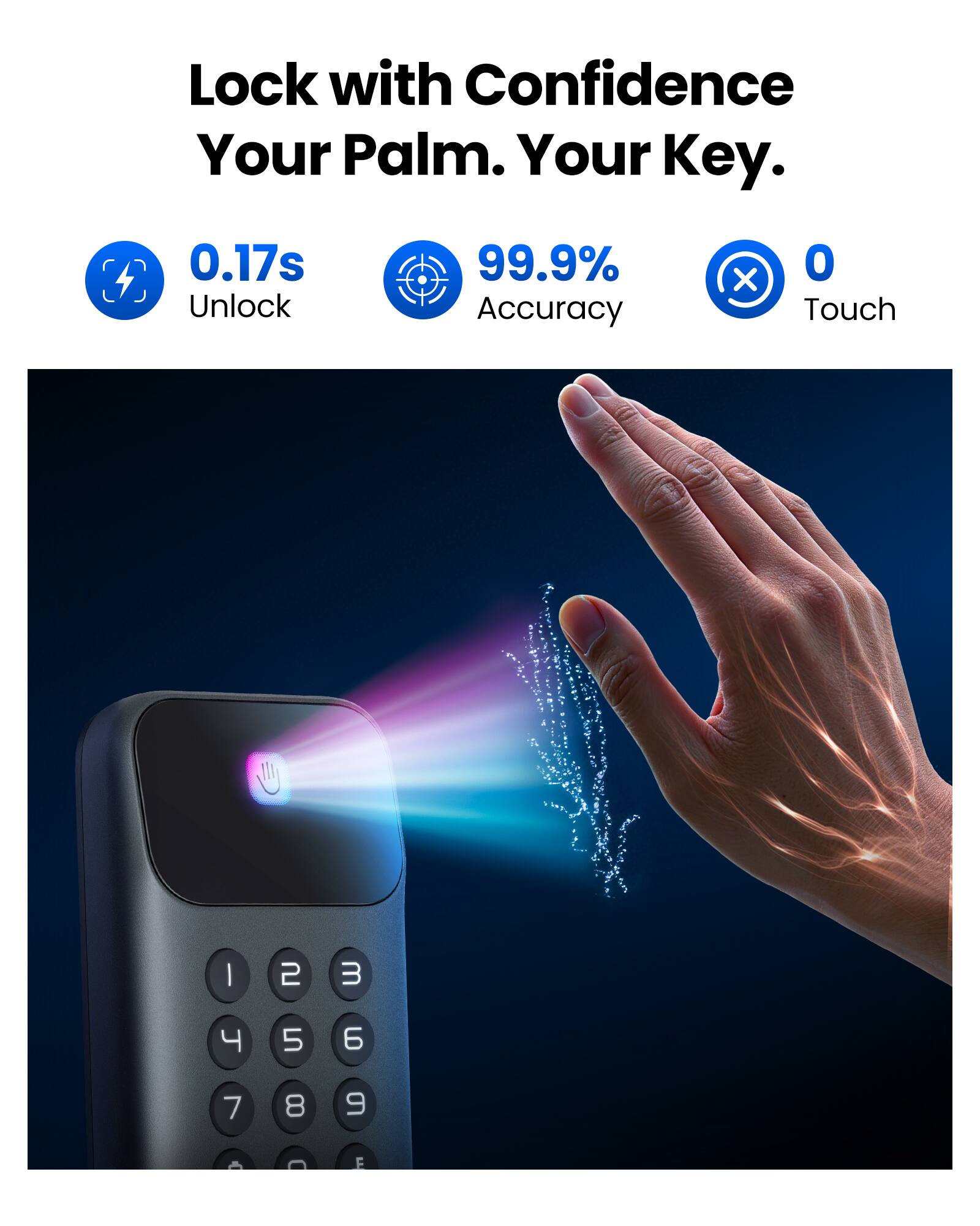 Lock with Confidence  
Your Palm. Your Key.  

0.17s Unlock  
99.9% Accuracy  
0 Touch  

1  
2  
3  
4  
5  
6  
7  
8  
9
