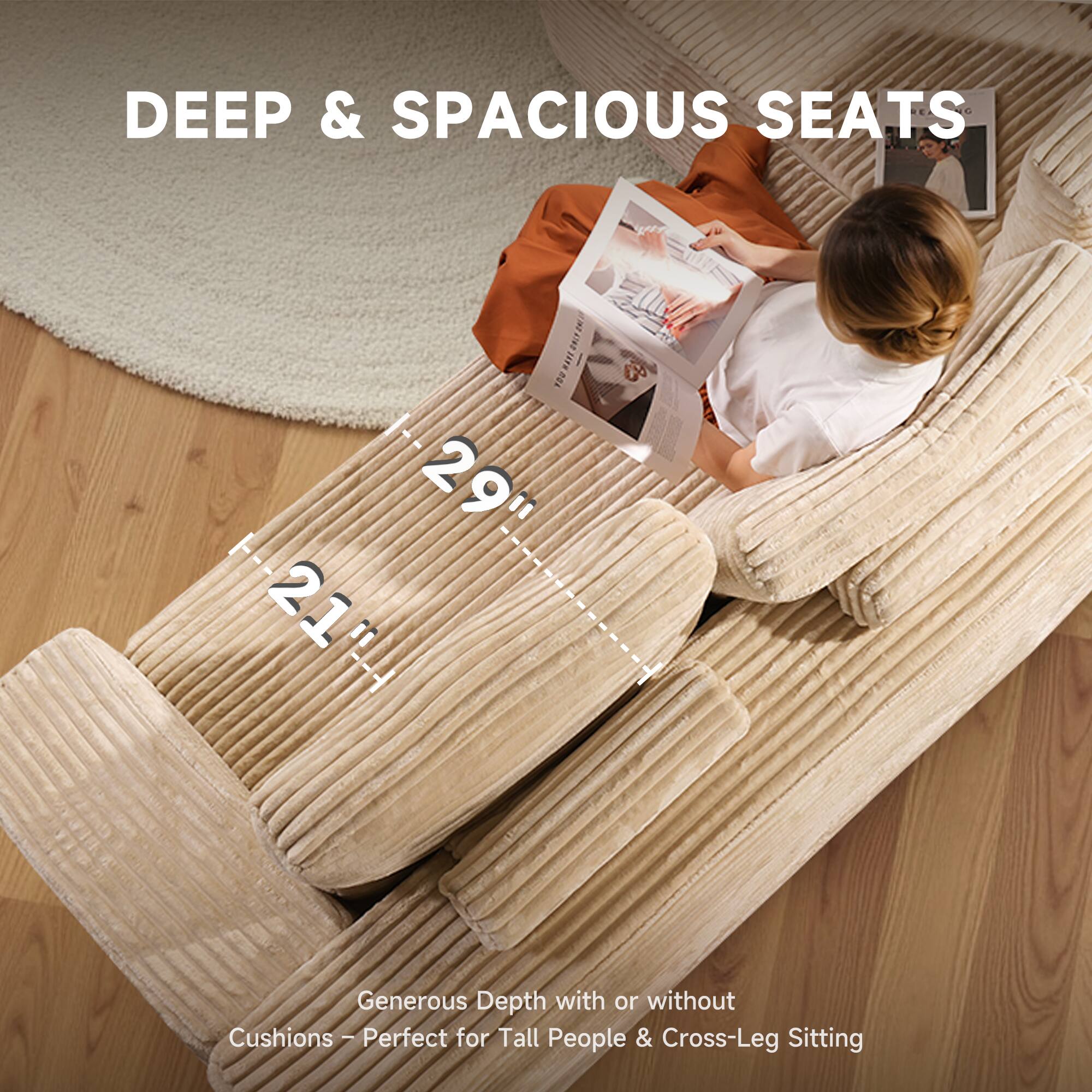 DEEP & SPACIOUS SEATS

29" 21"

Generous Depth with or without Cushions - Perfect for Tall People & Cross-Leg Sitting