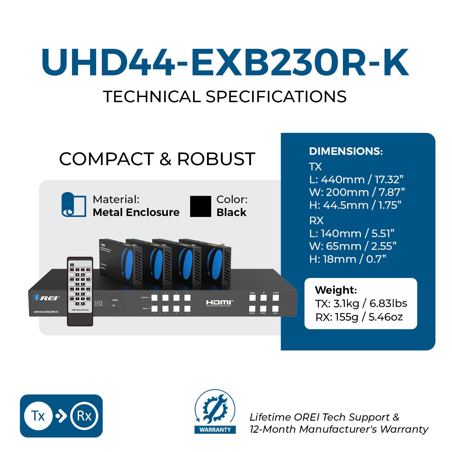 UHD44-EXB230R-K  
TECHNICAL SPECIFICATIONS  

COMPACT & ROBUST  
Material: Metal Enclosure  
Color: Black  

DIMENSIONS:  
TX  
L: 440mm / 17.32"  
W: 200mm / 7.87"  
H: 44.5mm / 1.75"  

RX  
L: 140mm / 5.51"  
W: 65mm / 2.55"  
H: 18mm / 0.7"  

Weight:  
TX: 3.1kg / 6.83lbs  
RX: 155g / 5.46oz  

Lifetime OREI Tech Support & 12-Month Manufacturer's Warranty