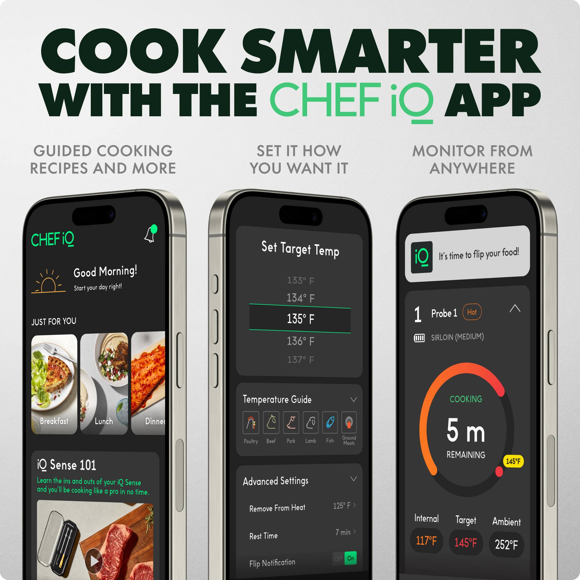 COOK SMARTER WITH THE CHEF iQ APP

GUIDED COOKING RECIPES AND MORE

SET IT HOW YOU WANT IT

MONITOR FROM ANYWHERE

Good Morning! Start your day right!

Set Target Temp
133 F
134 F
135 F
136 F

JUST FOR YOU
Breakfast
Lunch
Dinner

iQ Sense 101
Learn the ins and outs of iQ Sense and you'll be cooking like a pro in no time.

Temperature Guide
Poultry
Beef
Pork
Lamb
Fish
Ground

Advanced Settings
Remove From Heat
Rest Time
Flip Notification

1 Probe 1 Hot
SIRLOIN (MEDIUM)

It's time to flip your food!

COOKING
5 m REMAINING

Internal 117F
Target 145F
Ambient 252F