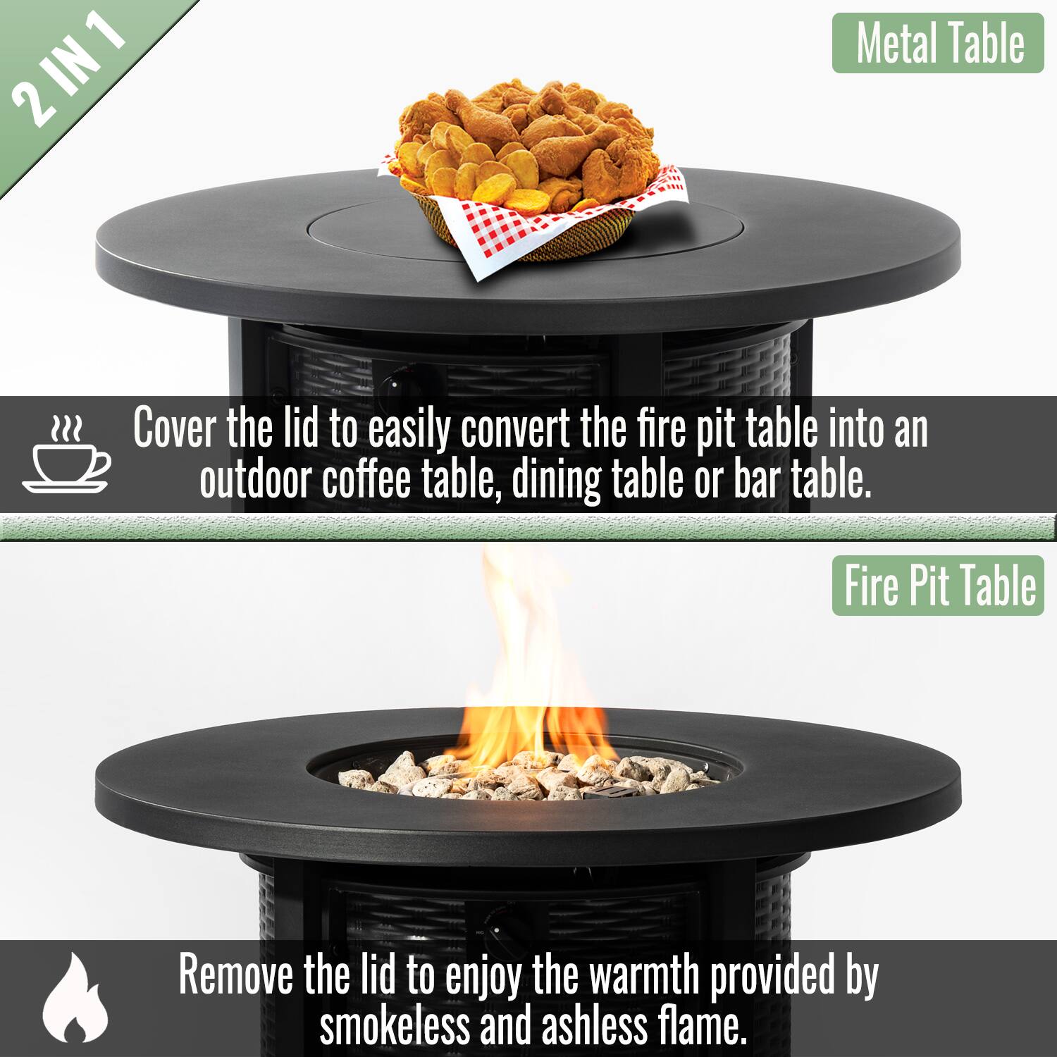 2 IN 1

Metal Table

Cover the lid to easily convert the fire pit table into an outdoor coffee table, dining table or bar table.

Fire Pit Table

Remove the lid to enjoy the warmth provided by smokeless and ashless flame.