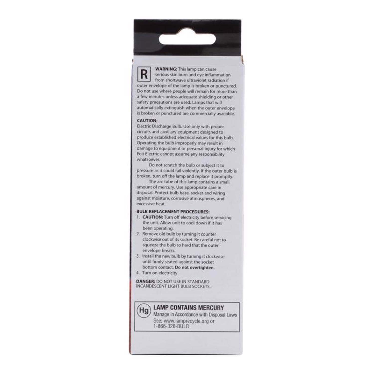 **WARNING:** This lamp can cause serious skin burn and eye inflammation from shortwave ultraviolet radiation if the outer envelope of the lamp is broken or punctured. Do not use where people will remain for more than a few minutes unless adequate shielding or other safety precautions are used. Lamps that will automatically extinguish when the outer envelope is broken or punctured are commercially available.

**CAUTION:** Electric Discharge Bulb. Use only with proper circuits and auxiliary equipment designed to produce established electrical values for this bulb. Operating the bulb improperly may result in damage to equipment or personal injury for which Feit Electric cannot assume any responsibility whatsoever. Do not scratch the bulb or subject it to pressure as it could fail violently. If the outer bulb is broken, turn off the lamp and replace it promptly. The arc tube of this lamp contains a small amount of mercury. Use appropriate care in disposal. Protect bulb base, socket, and wiring against moisture, corrosive atmospheres, and excessive heat.

**BULB REPLACEMENT PROCEDURES:**
1. CAUTION: Turn off electricity before servicing the unit. Allow unit to cool down if it has been operating.
2. Remove old bulb by turning it counterclockwise. Be careful not to squeeze the bulb's socket or