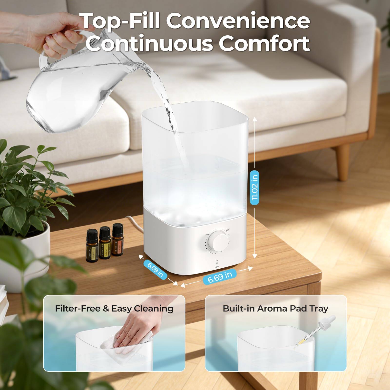 Top-Fill Convenience Continuous Comfort

- 11.02 in
- 6.69 in
- 6.69 in

Filter-Free & Easy Cleaning

Built-in Aroma Pad Tray