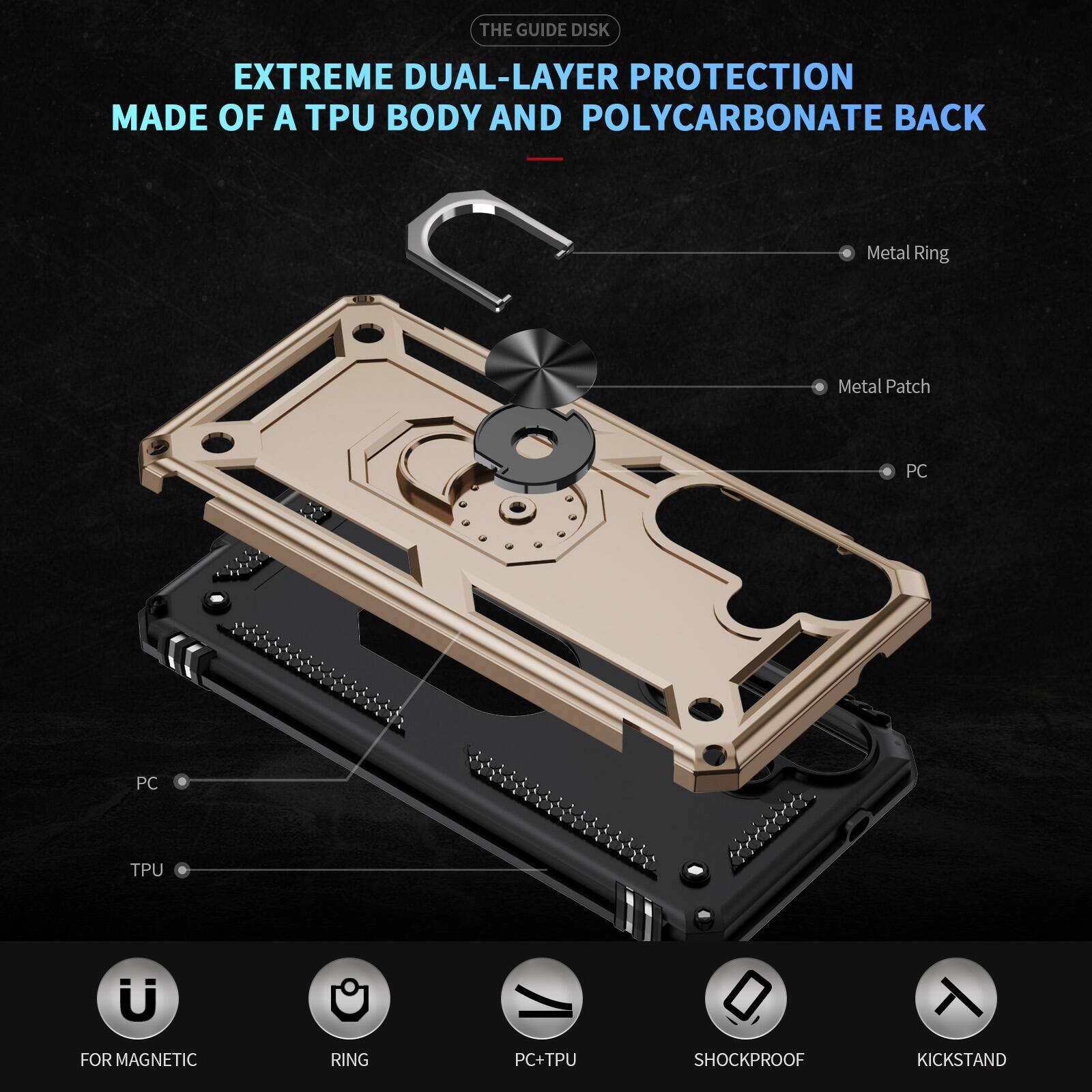 THE GUIDE DISK

EXTREME DUAL-LAYER PROTECTION MADE OF A TPU BODY AND POLYCARBONATE BACK

Metal Ring
Metal Patch
PC
PC
TPU
FOR MAGNETIC
RING
PC+TPU
SHOCKPROOF
KICKSTAND