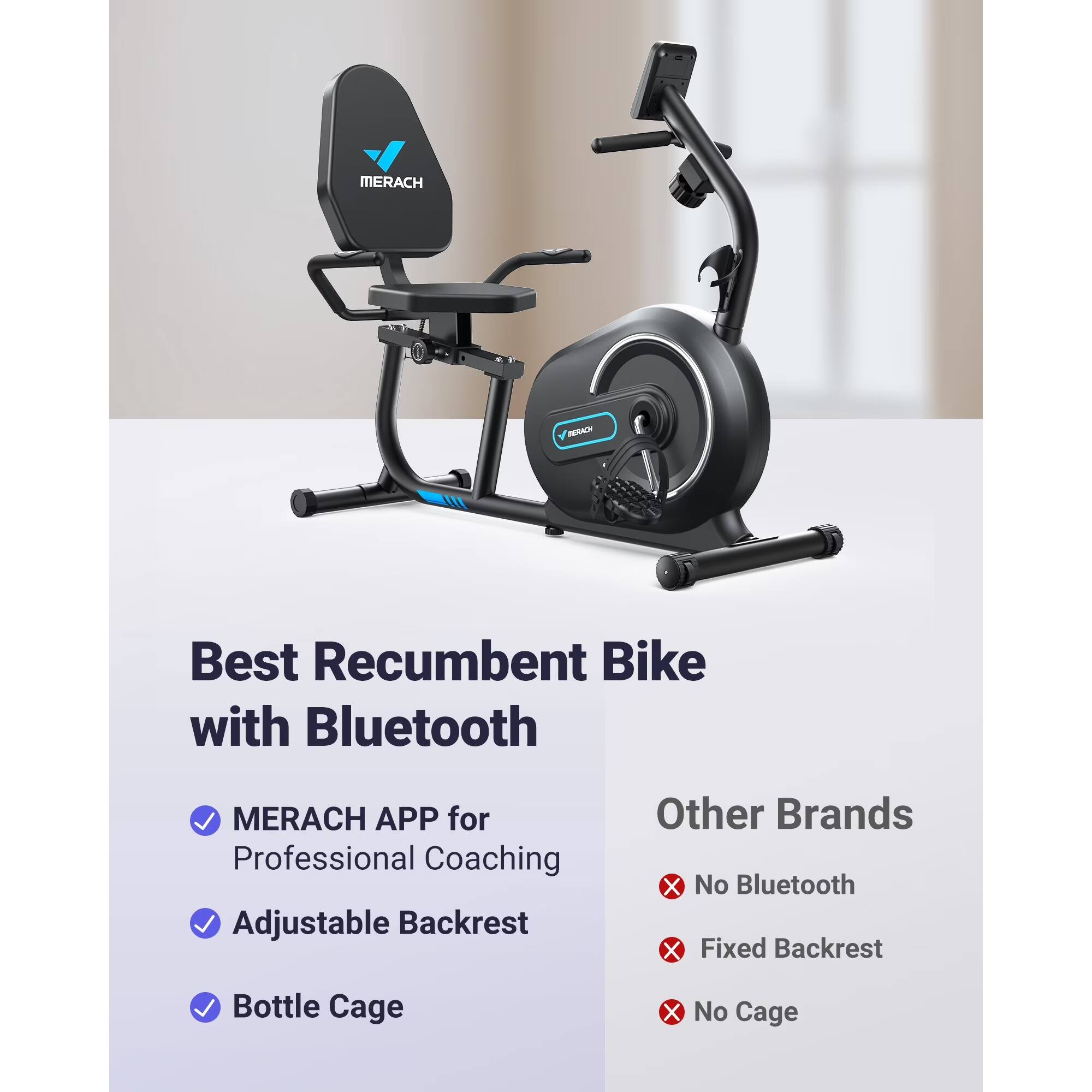 Best Recumbent Bike with Bluetooth

- MERACH APP for Professional Coaching
- Adjustable Backrest
- Bottle Cage

Other Brands

- No Bluetooth
- Fixed Backrest
- No Cage