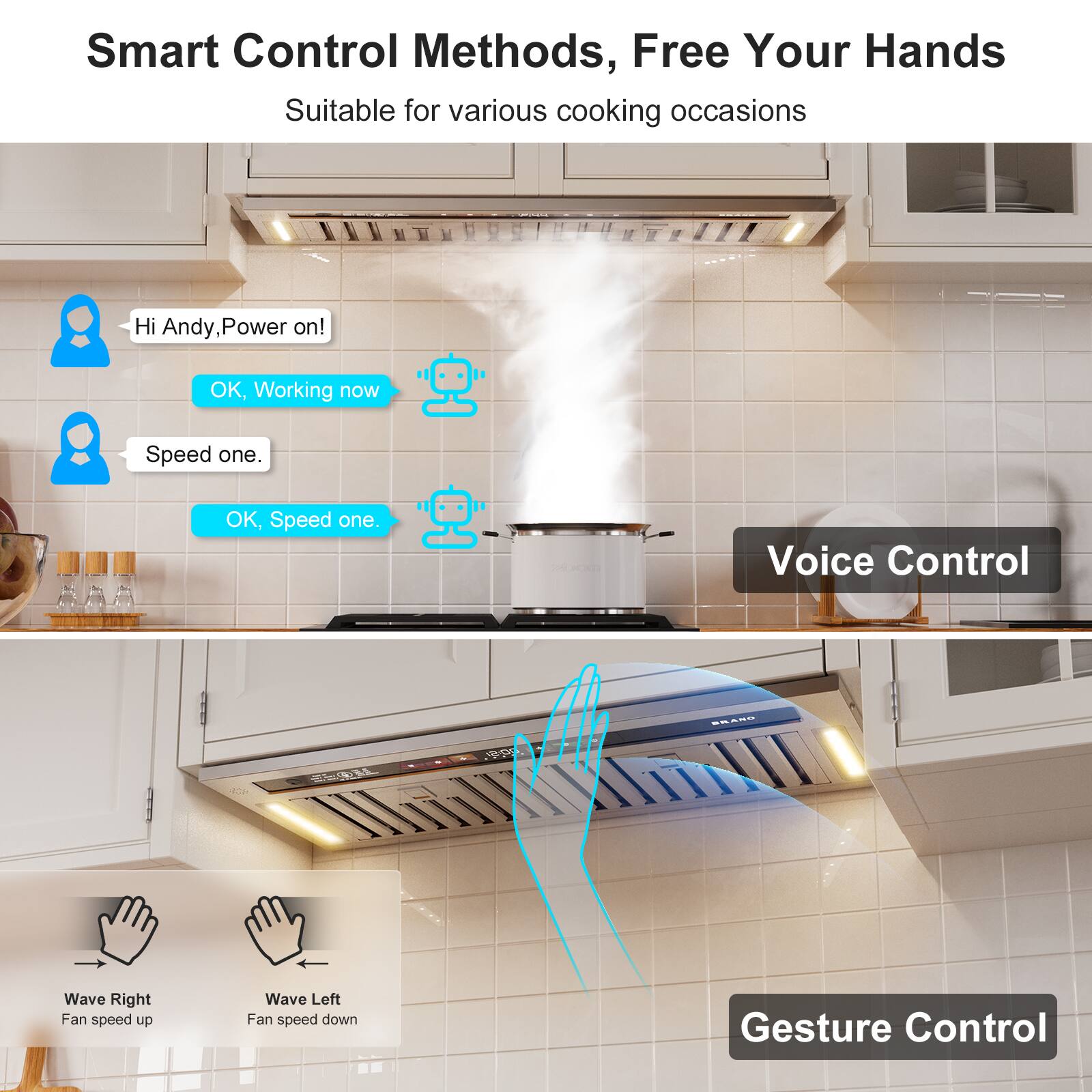 Smart Control Methods, Free Your Hands  
Suitable for various cooking occasions  

Voice Control  
- Hi Andy, Power on!  
- OK, Working now  
- Speed one.  
- OK, Speed one.  

Gesture Control  
- Wave Right: Fan speed up  
- Wave Left: Fan speed down