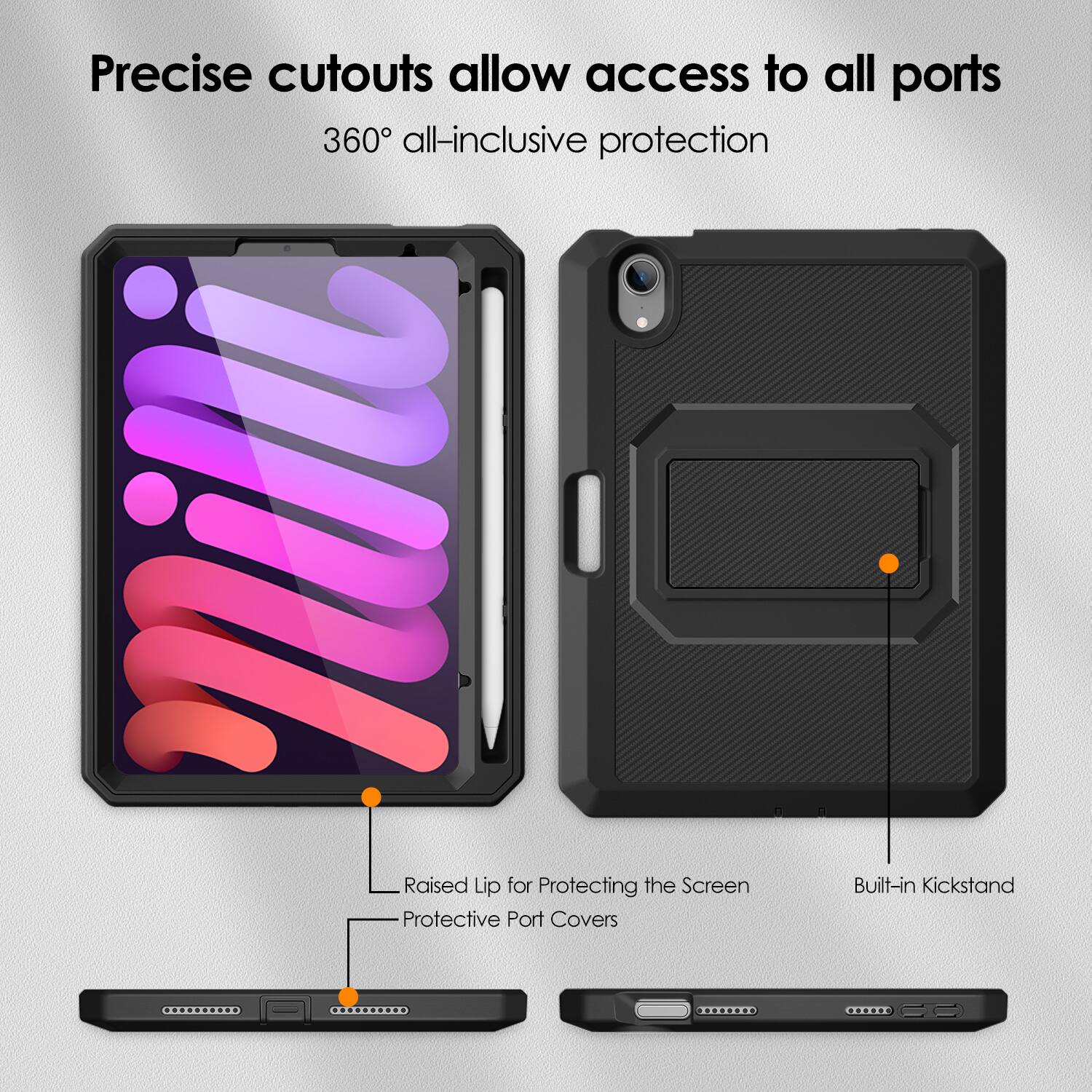 Precise cutouts allow access to all ports  
360° all-inclusive protection  

Raised Lip for Protecting the Screen  
Protective Port Covers  
Built-in Kickstand