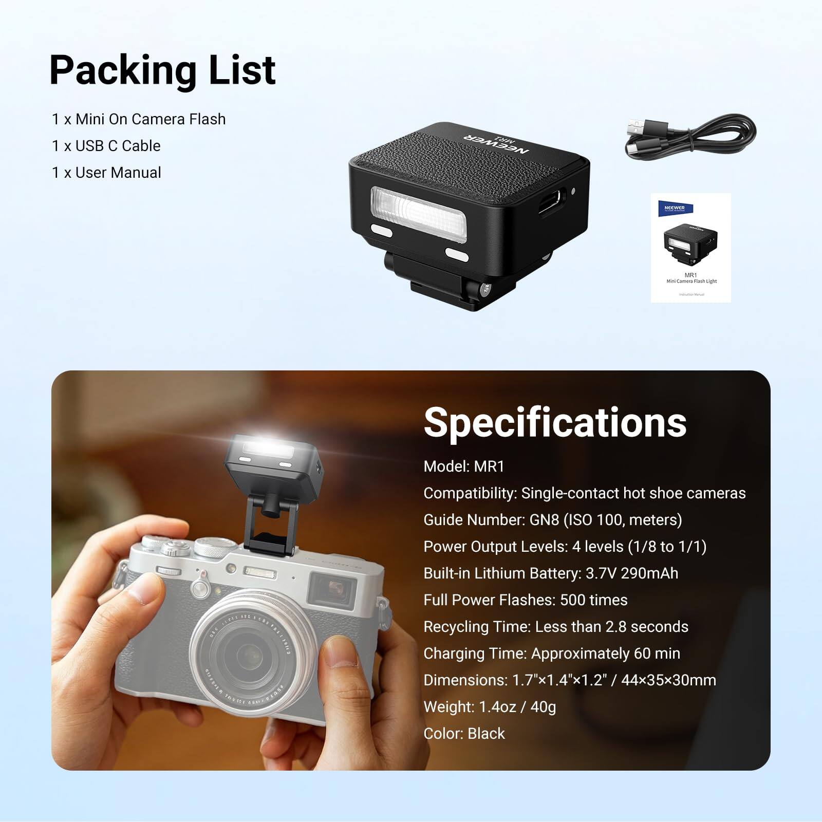 Packing List  
1 X Mini On Camera Flash  
1 X USB C Cable  
1 X User Manual  

NEEWER MR1  
MO WAR  
MR1 Fact Light  

Specifications  
Model: MR1  
Compatibility: Single-contact hot shoe cameras  
Guide Number: GN8 (ISO 100, meters)  
Power Output Levels: 4 levels (1/8 to 1/1)  
Built-in Lithium Battery: 3.7V 290mAh  
Full Power Flashes: 500 times  
Recycling Time: Less than 2.8 seconds  
Charging Time: Approximately 60 min  
Dimensions: 1.7x1.4"x1.2" / 44x35x30mm  
Weight: 1.4oz / 40g  
Color: Black