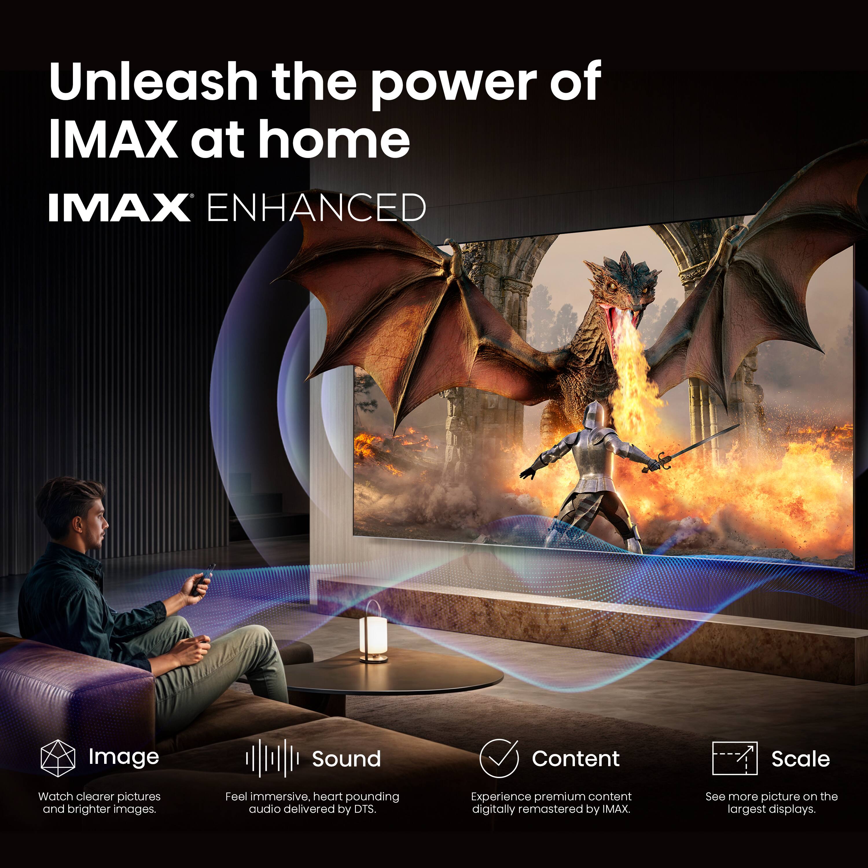 Unleash the power of IMAX at home  
IMAX ENHANCED  

Image: Watch clearer pictures and brighter images.  
Sound: Feel immersive, heart-pounding audio delivered by DTS.  
Content: Experience premium content digitally remastered by IMAX.  
Scale: See more picture on the largest displays.