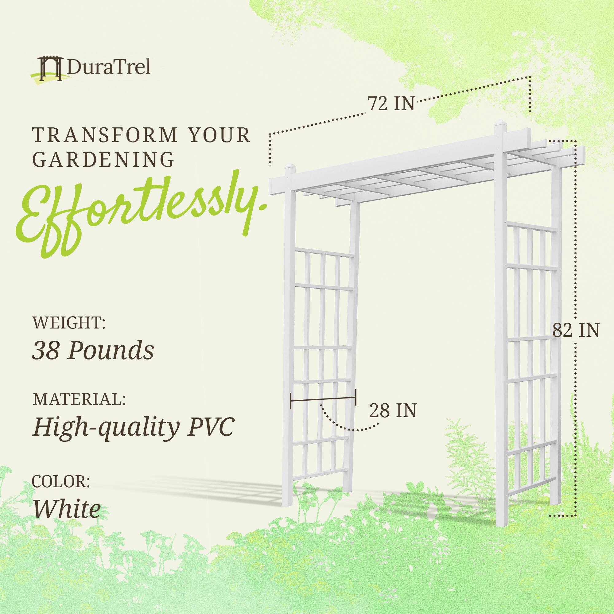 DuraTrel  
TRANSFORM YOUR GARDENING Effortlessly.  

WEIGHT: 38 Pounds  
MATERIAL: High-quality PVC  
COLOR: White  

72 IN  
82 IN  
28 IN