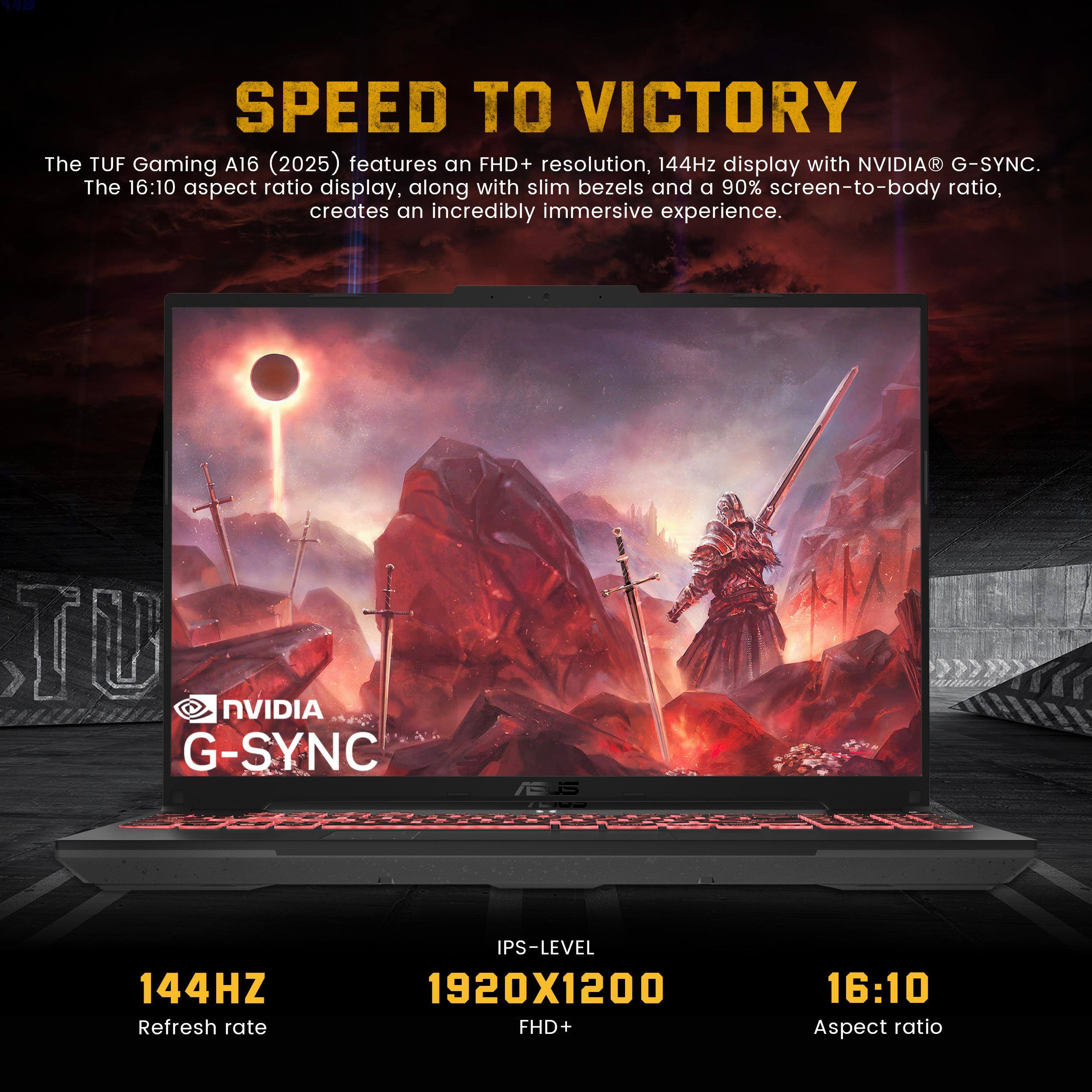 SPEED TO VICTORY

The TUF Gaming A16 (2025) features an FHD+ resolution, 144Hz display with NVIDIA® G-SYNC. The 16:10 aspect ratio display, along with slim bezels and a 90% screen-to-body ratio, creates an incredibly immersive experience.

- NVIDIA G-SYNC
- 144Hz Refresh rate
- IPS-LEVEL 1920x1200 FHD+
- 16:10 Aspect ratio