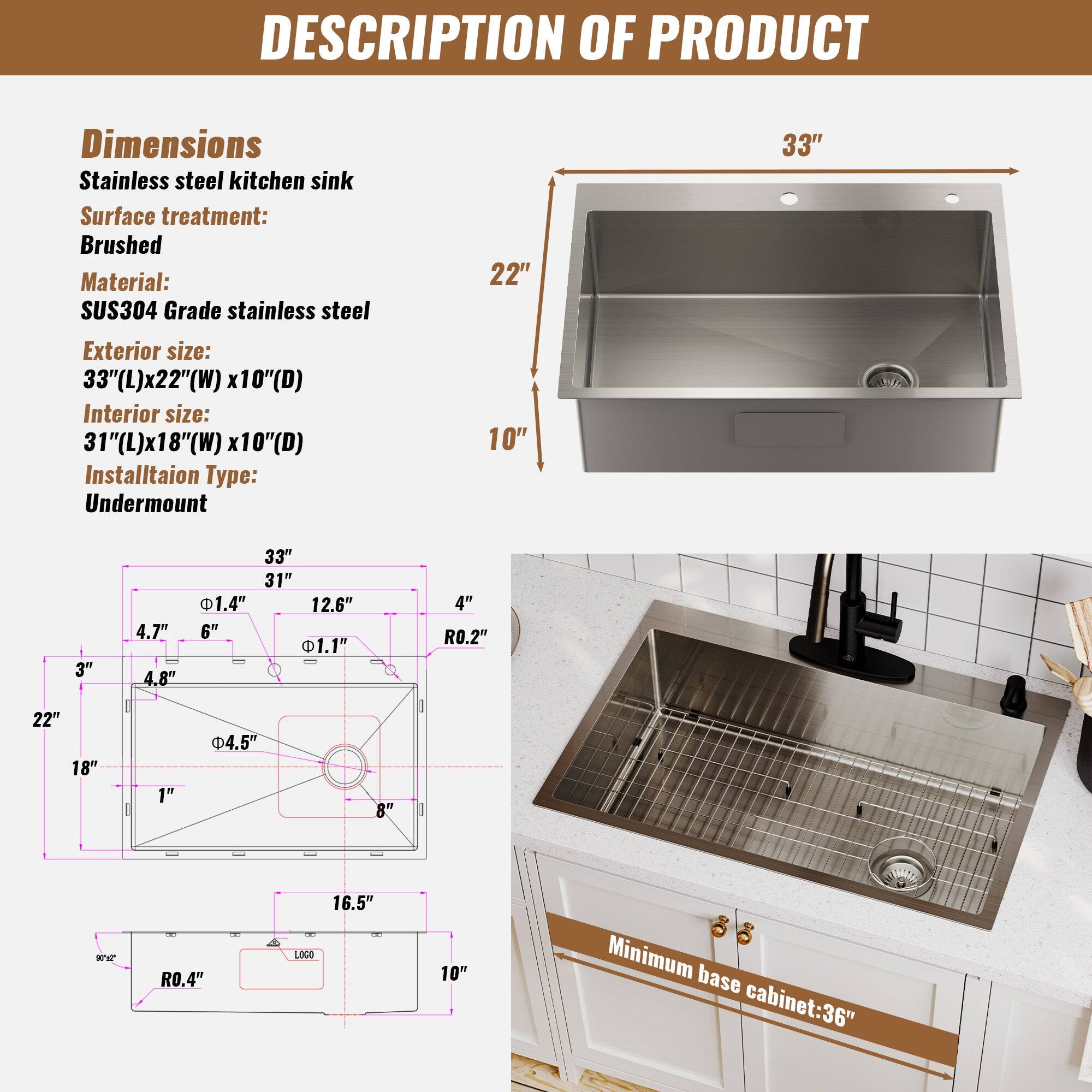 DESCRIPTION OF PRODUCT
Dimensions: Stainless steel kitchen sink
Surface treatment: Brushed
Material: SUS304 Grade stainless steel
Exterior size: 33"(L)x22"(W) x10"(D)
Interior size: 31"(L)x18"(W) x10"(D)
Installation Type: Undermount
Minimum base cabinet: 36"