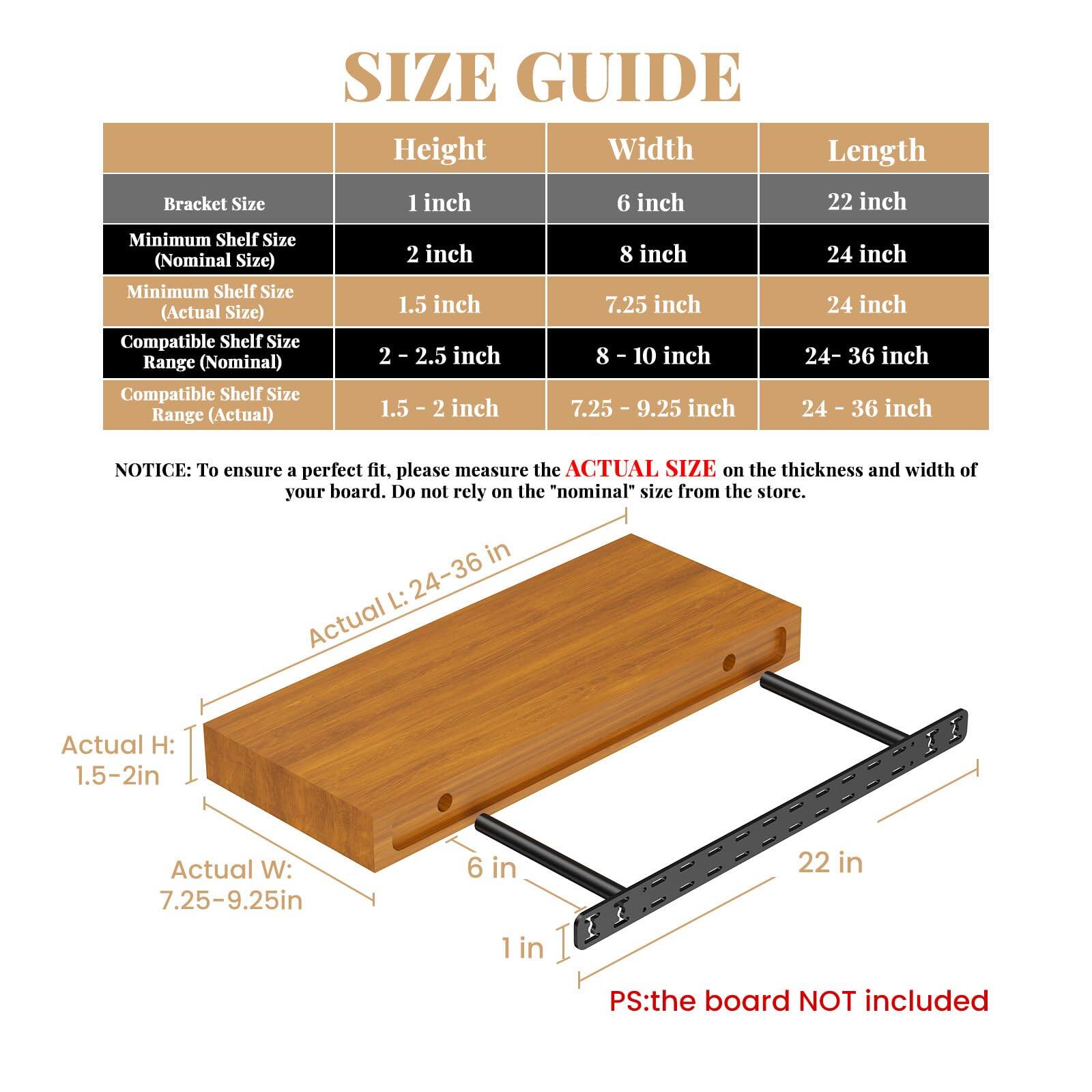 **SIZE GUIDE**

| Bracket Size | Height | Width | Length |
|-------------|--------|-------|--------|
| 1 inch      | 6 inch | 22 inch |
| 2 inch      | 8 inch | 24 inch |
| Minimum Shelf Size (Nominal Size) | 2 inch | 8 inch | 24 inch |
| Minimum Shelf Size (Actual Size) | 1.5 inch | 7.25 inch | 24 inch |
| Compatible Shelf Size Range (Nominal) | 2 - 2.5 inch | 8 - 10 inch | 24 - 36 inch |
| Compatible Shelf Size Range (Actual) | 1.5 - 2 inch | 7.25 - 9.25 inch | 24 - 36 inch |

**NOTICE:** To ensure a perfect fit, please measure the **ACTUAL SIZE** on the thickness and width of your board. Do not rely on the "nominal" size from the store.

- Actual H: 1.5-2in
- Actual W: 7.25-9.25in
- Actual L: 24-