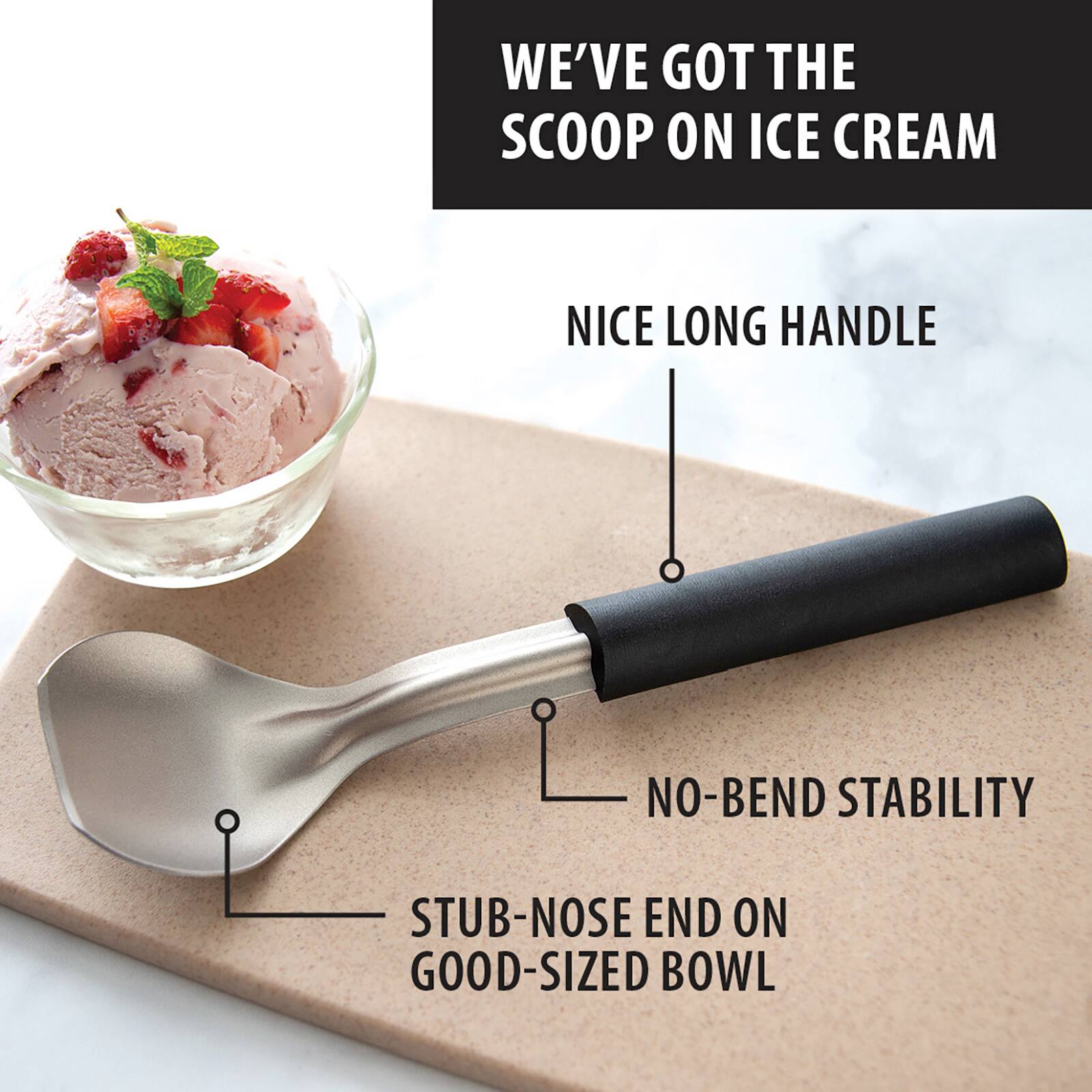 WE'VE GOT THE SCOOP ON ICE CREAM

NICE LONG HANDLE

NO-BEND STABILITY

STUB-NOSE END ON GOOD-SIZED BOWL