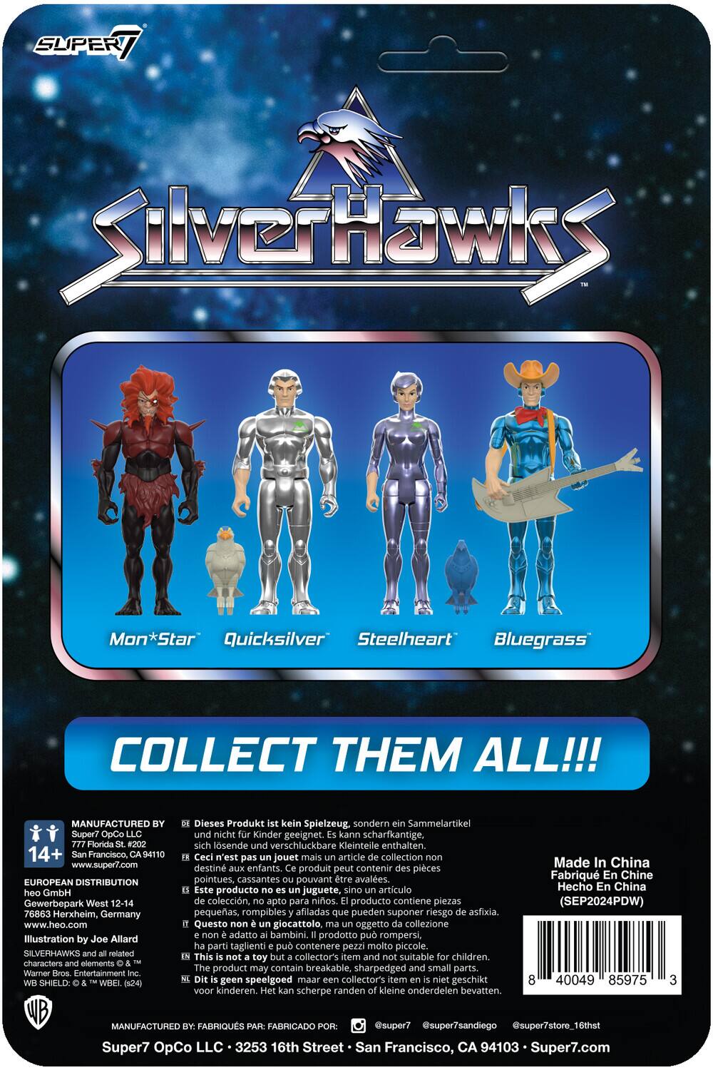 SUPER7 SilverHawks

Mon*Star Quicksilver Steelheart Bluegrass

COLLECT THEM ALL!!!

MANUFACTURED BY
Super7 OpCo LLC
777 Florida St. #202
San Francisco, CA 94110
www.super7.com

EUROPEAN DISTRIBUTION
heo GmbH
Gewerbepark West 12-14
76863 Herxheim, Germany
www.heo.com

Illustration by Joe Allard

SILVERHAWKS and related characters and elements © Warner Bros. Entertainment Inc. SHIELD: WBEI. (524)

Dieses Produkt ist kein Spielzeug, sondern ein Sammelartikel und nicht für Kinder geeignet. Kann scharfkantige, sich lösende und verschluckbare Kleinteile enthalten.

Ceci n'est pas un jouet mais un article de collection non destiné aux enfants. Ce produit peut contenir des pièces pointues, cassantes pouvant être avalées.

Este producto no es juguete, sino artículo de colección, apto para niños. Producto contiene piezas pequeñas, rompibles afiladas que pueden suponer riesgo de