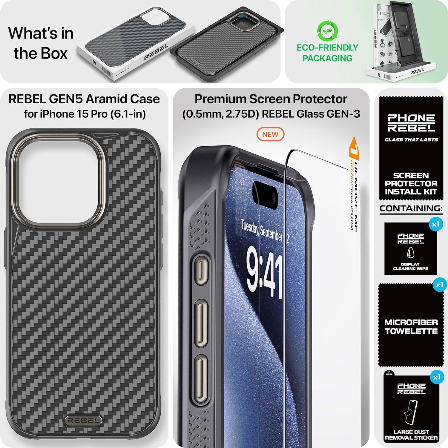 What's in the Box

REBEL GEN5 Aramid Case for iPhone 15 Pro (6.1-in)

Premium Screen Protector (0.5mm, 2.75D) REBEL Glass GEN-3 NEW

ECO-FRIENDLY PACKAGING

PHONE REBEL
GLASS THAT LASTS

SCREEN PROTECTOR INSTALL KIT CONTAINING:
- PHONE REBEL DISPLAY CLEANING WIPE x1
- MICROFIBER TOWELLETTE x1
- PHONE REBEL LARGE DUST REMOVAL STICKER x1