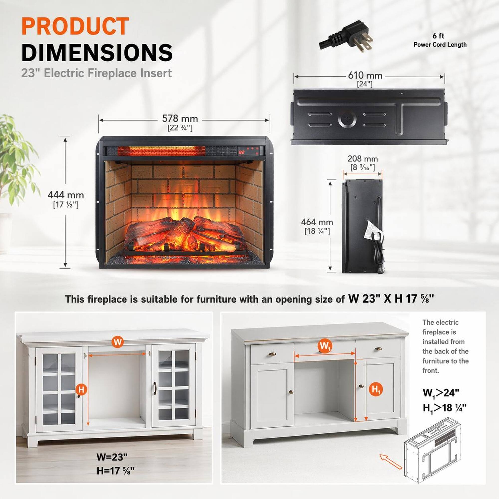 PRODUCT DIMENSIONS

23" Electric Fireplace Insert

- 610 mm [24"]
- 578 mm [22 3/4"]
- 208 mm [8 3/8"]
- 444 mm [17 1/2"]
- 464 mm [18 1/4"]

6 ft Power Cord Length

This fireplace is suitable for furniture with an opening size of W 23" X H 17 1/2"

The electric fireplace is installed from the back of the furniture to the front.

- W,>24"
- H,>18 1/4"
- W=23"
- H=17 1/2"