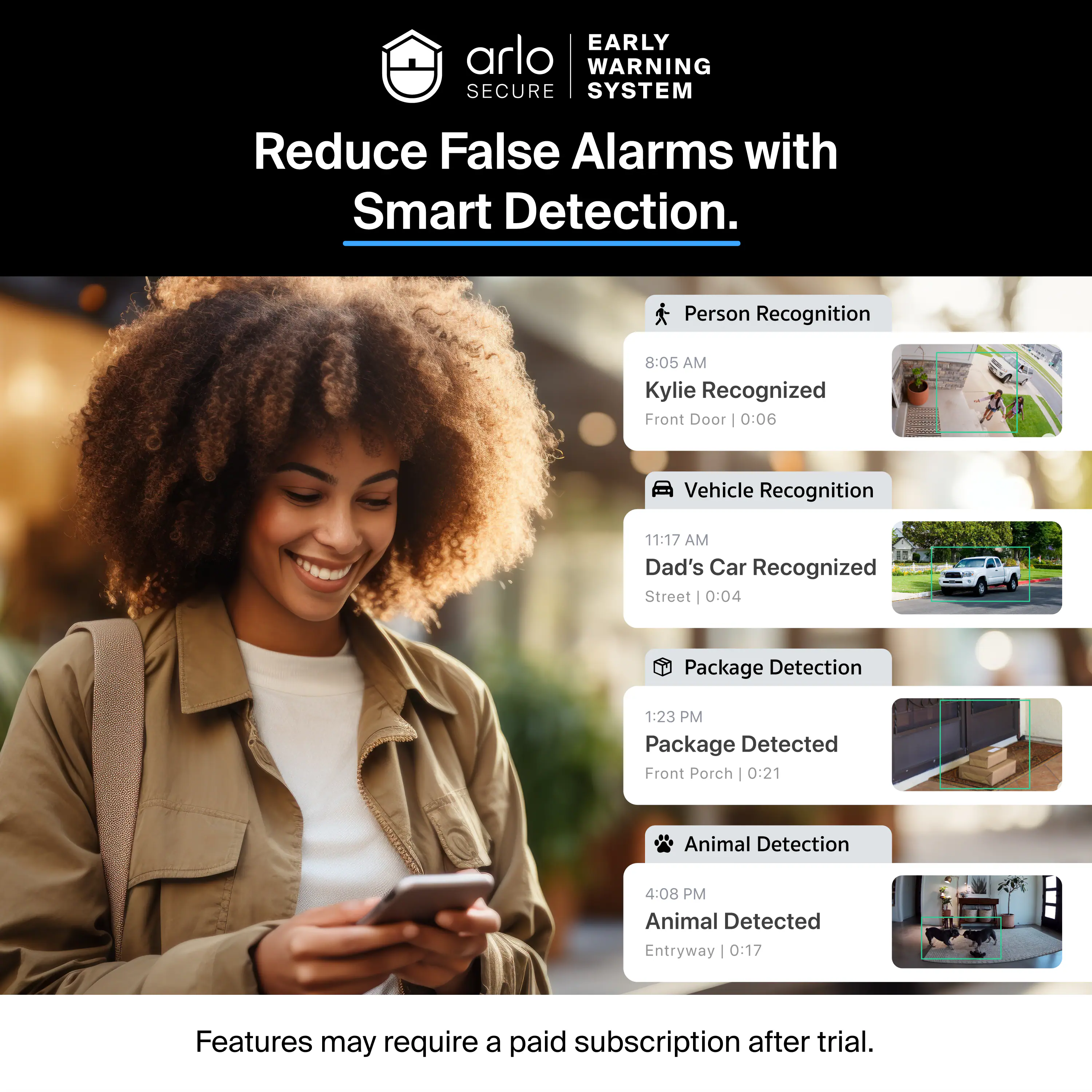EARLY WARNING SECURE SYSTEM  
Reduce False Alarms with Smart Detection.  

Person Recognition  
8:05 AM  
Kylie Recognized  
Front Door | 0:06  

Vehicle Recognition  
11:17 AM  
Dad's Car Recognized  
Street | 0:04  

Package Detection  
1:23 PM  
Package Detected  
Front Porch | 0:21  

Animal Detection  
4:08 PM  
Animal Detected  
Entryway | 0:17  

Features may require a paid subscription after trial.