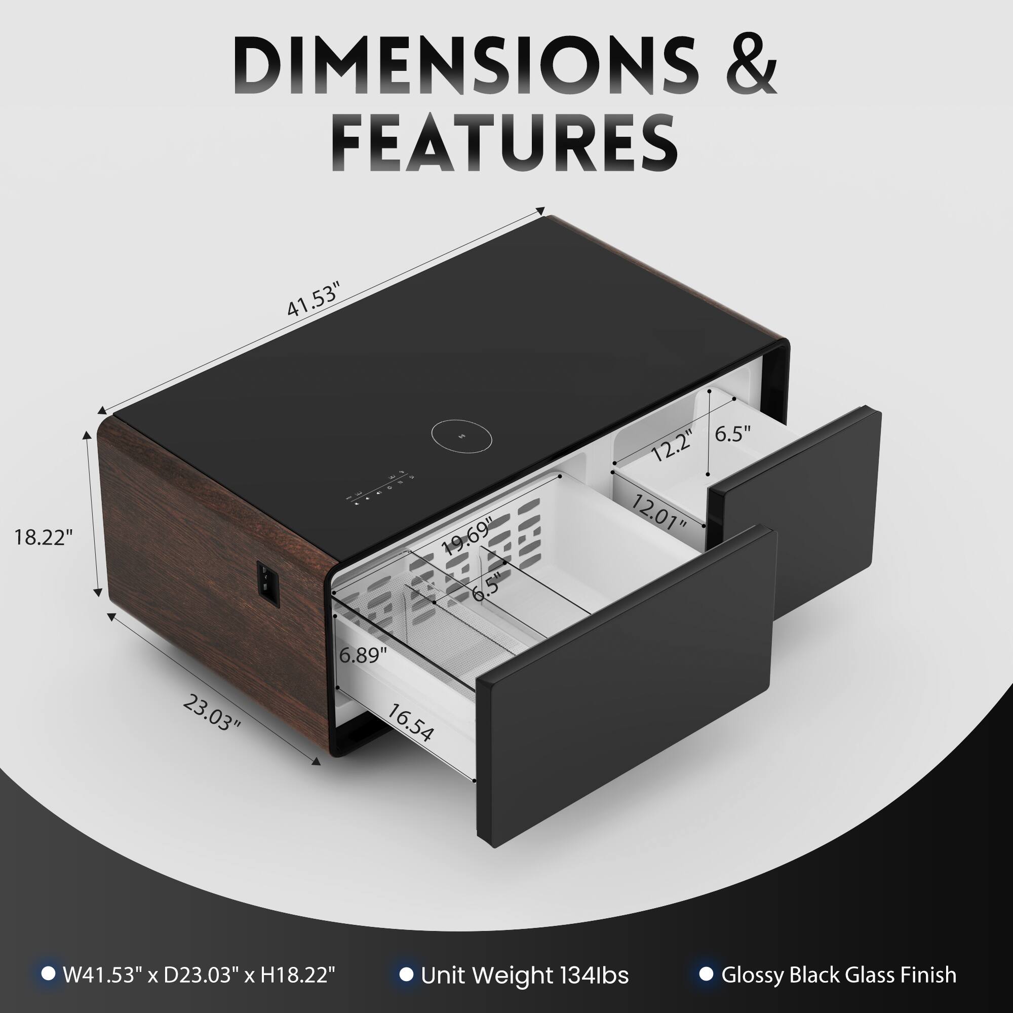 DIMENSIONS & FEATURES:
41.53" x 18.22" x 6.5"
6.5" x 6.5" x 12.2"
6.5" x 6.5" x 12.01"
23.03" x 6.89" x 16.54"
6.89" x 16.54" x 134lbs
16.54" x 134lbs
Glossy Black Glass Finish