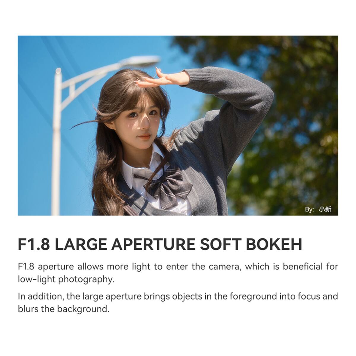 By: 小新

F1.8 LARGE APERTURE SOFT BOKEH

F1.8 aperture allows more light to enter the camera, which is beneficial for low-light photography. In addition, the large aperture brings objects in the foreground into focus and blurs the background.