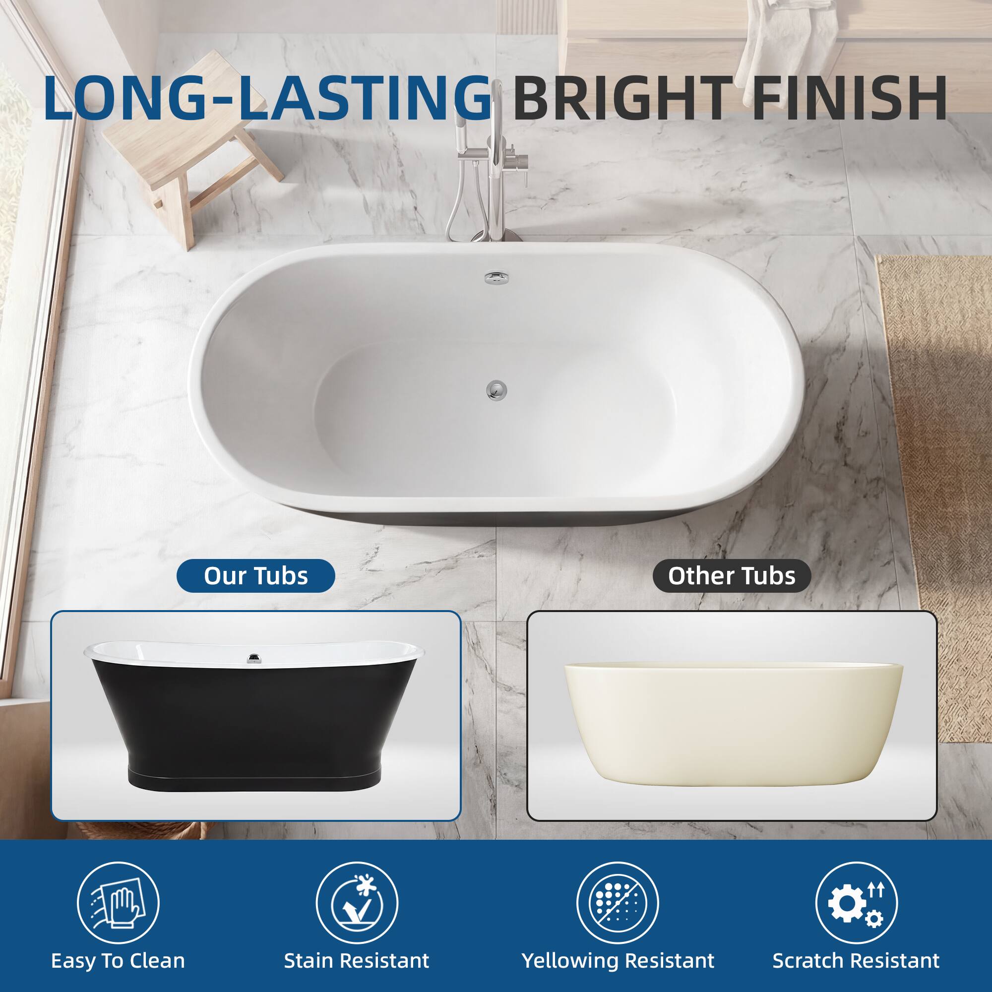 LONG-LASTING BRIGHT FINISH

Our Tubs
Other Tubs

Easy To Clean
Stain Resistant
Yellowing Resistant
Scratch Resistant