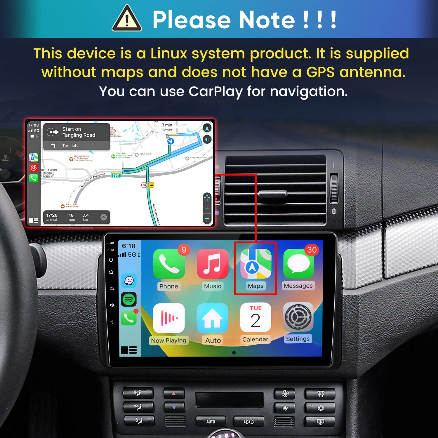 Please Note!!!

This device is a Linux system product. It is supplied without maps and does not have a GPS antenna. You can use CarPlay for navigation.

17:08 In 5G
Start on Tangling Road
polliamous.
3 min slower
Turn left
-  lectology Sharman
Storyber University Total hours Currier
Subritand
Largin incyment
SSHANCUN EMORIAL ARCHWAY
5301
17:26 arrival
 ronchuating 18 7.4 min km
TANDA
us
6:18 ll 5GE
9
30
Phone
Music
Maps
Messages
K-
Now Playing
Auto
TUE 2 Calendar
Settings
Y
AUTO