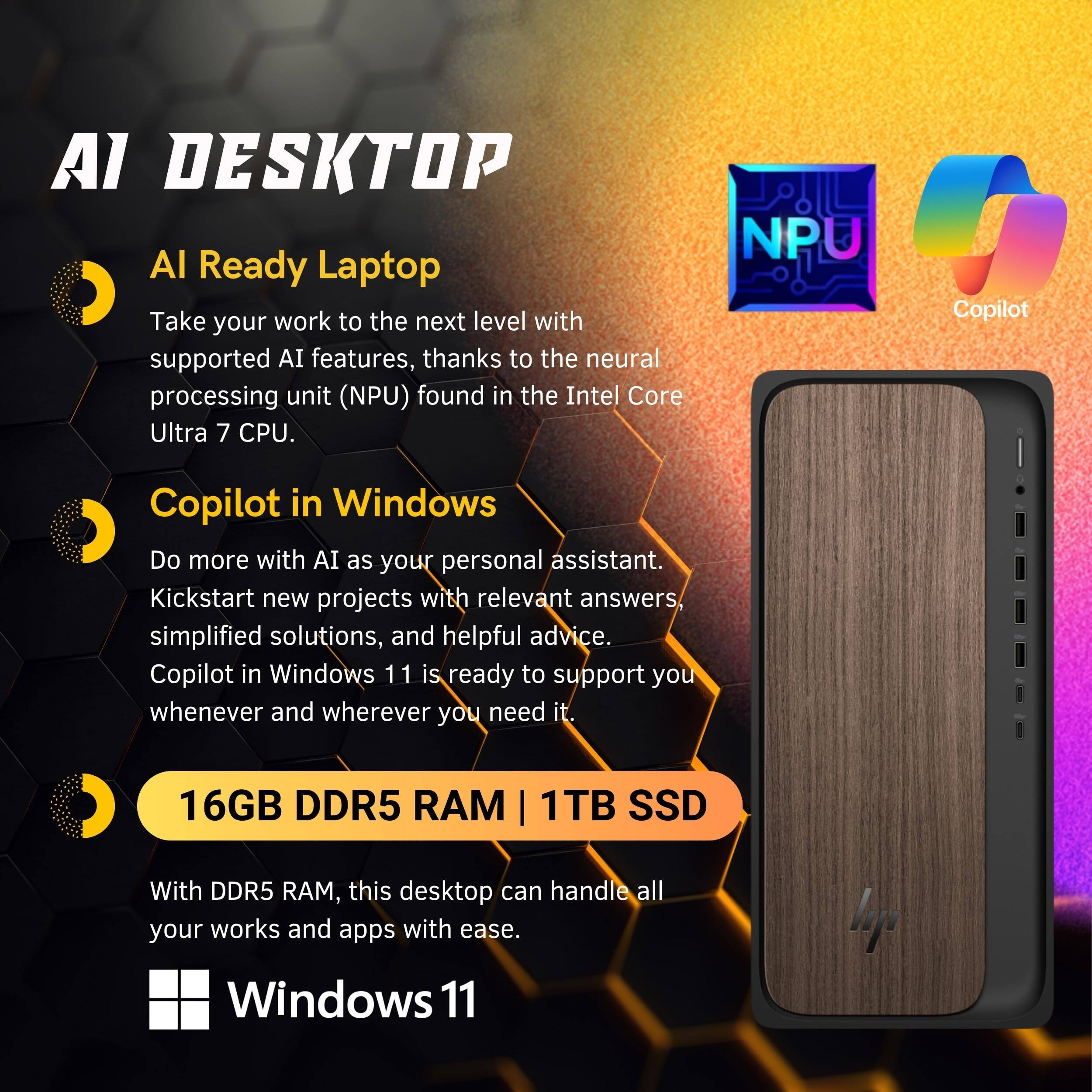 AI DESKTOP

AI Ready Laptop  
Take your work to the next level with supported AI features, thanks to the neural processing unit (NPU) found in the Intel Core Ultra 7 CPU.

Copilot in Windows  
Do more with AI as your personal assistant. Kickstart new projects with relevant answers, simplified solutions, and helpful advice. Copilot in Windows 11 is ready to support you whenever and wherever you need it.

16GB DDR5 RAM | 1TB SSD  
With DDR5 RAM, this desktop can handle all your works and apps with ease.

Windows 11