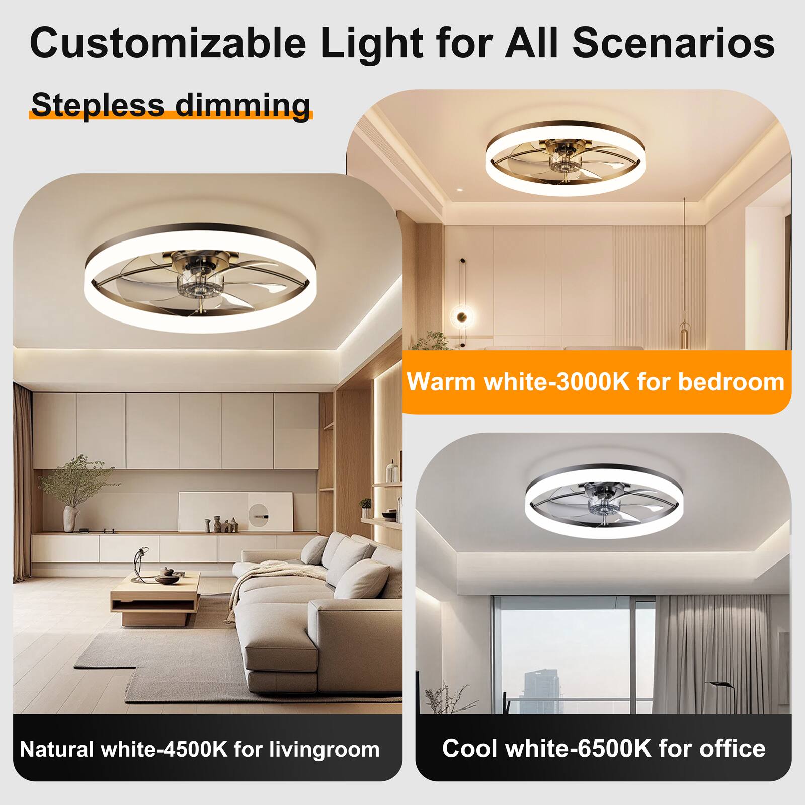 Customizable Light for All Scenarios  
Stepless dimming  
Warm white-3000K for bedroom  
Natural white-4500K for living room  
Cool white-6500K for office