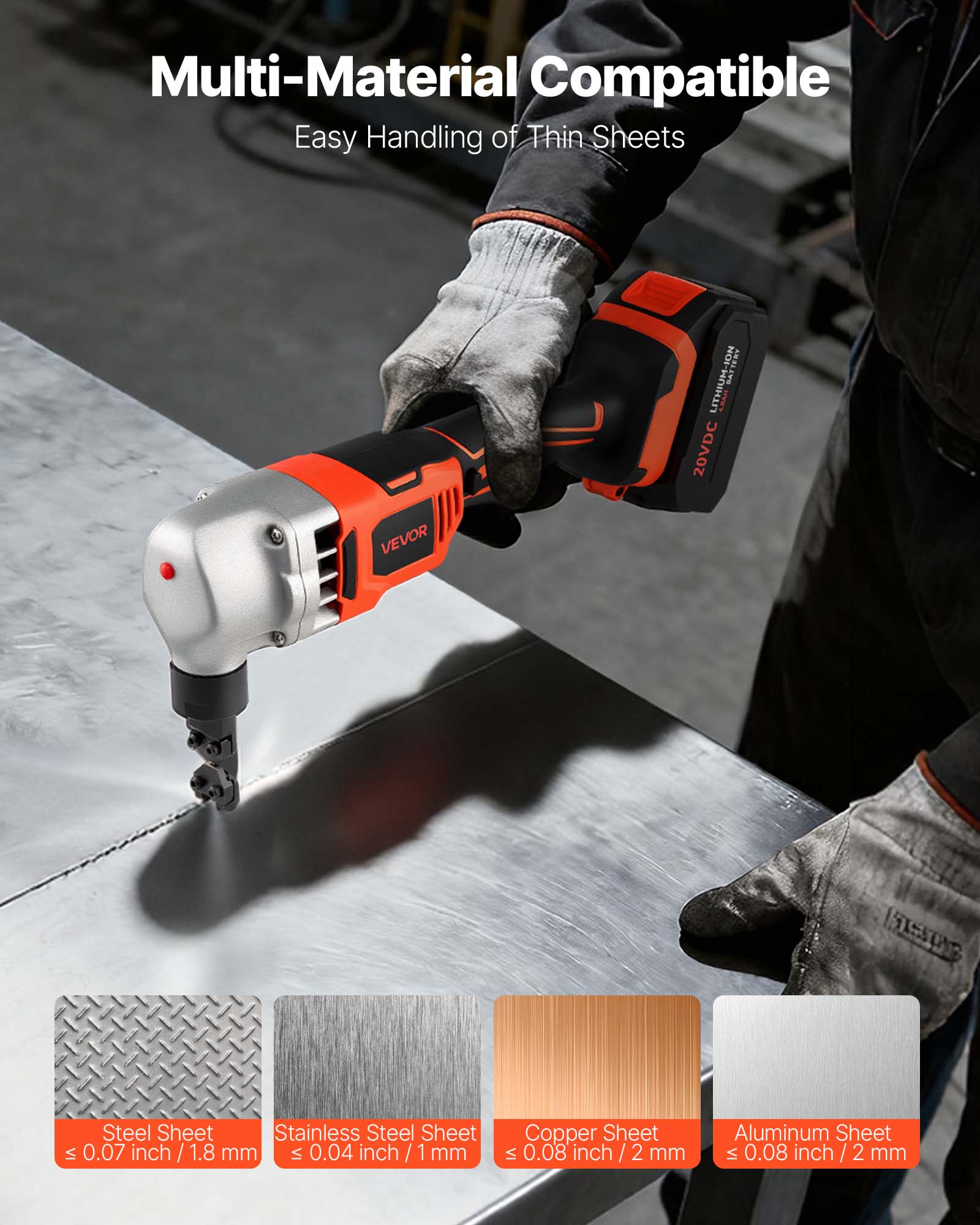 Multi-Material Compatible  
Easy Handling of Thin Sheets  

VEVOR LITHIUM-ION 20VDC  

Steel Sheet  
≤ 0.07 inch / 1.8 mm  

Stainless Steel Sheet  
≤ 0.04 inch / 1 mm  

Copper Sheet  
≤ 0.08 inch / 2 mm  

Aluminum Sheet  
≤ 0.08 inch / 2 mm