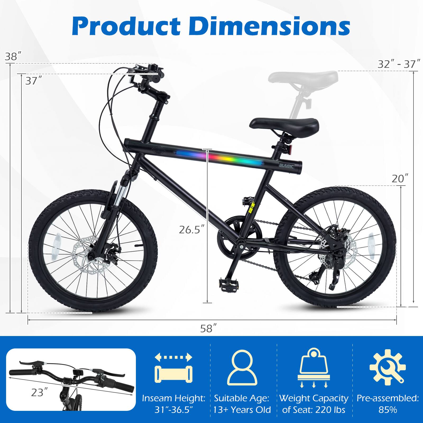 Product Dimensions:  
- Height: 38"  
- Seat Height: 32" - 37"  
- Wheel Diameter: 26.5"  
- Frame Length: 58"  
- Inseam Height: 31" - 36.5"  
- Handlebar Width: 37"  
- Pedal to Ground: 23"  

Suitable Age: 13+ Years Old  
Weight Capacity of Seat: 220 lbs  
Pre-assembled: 85%