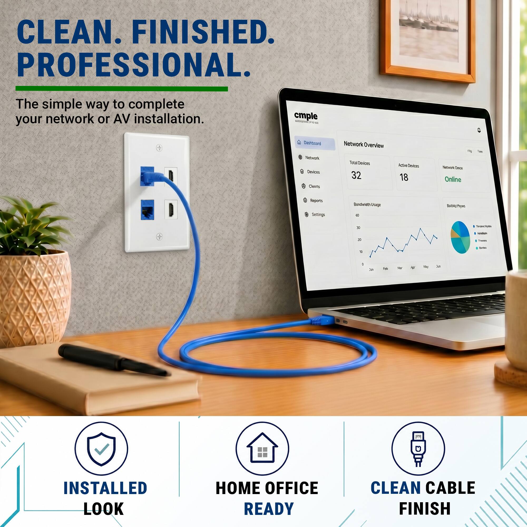CLEAN. FINISHED. PROFESSIONAL.  
The simple way to complete your network or AV installation.  

cmple - a 3 Dinhbowd Netwurk Devisces Cears Network Overview Total Devices 32 Active Devices 18 a SETAos Seca Online Reports Settings Bundwiet Unage - swlyagng - - - - - . - + - - - - i  

INSTALLED LOOK  
HOME OFFICE READY  
CLEAN CABLE FINISH