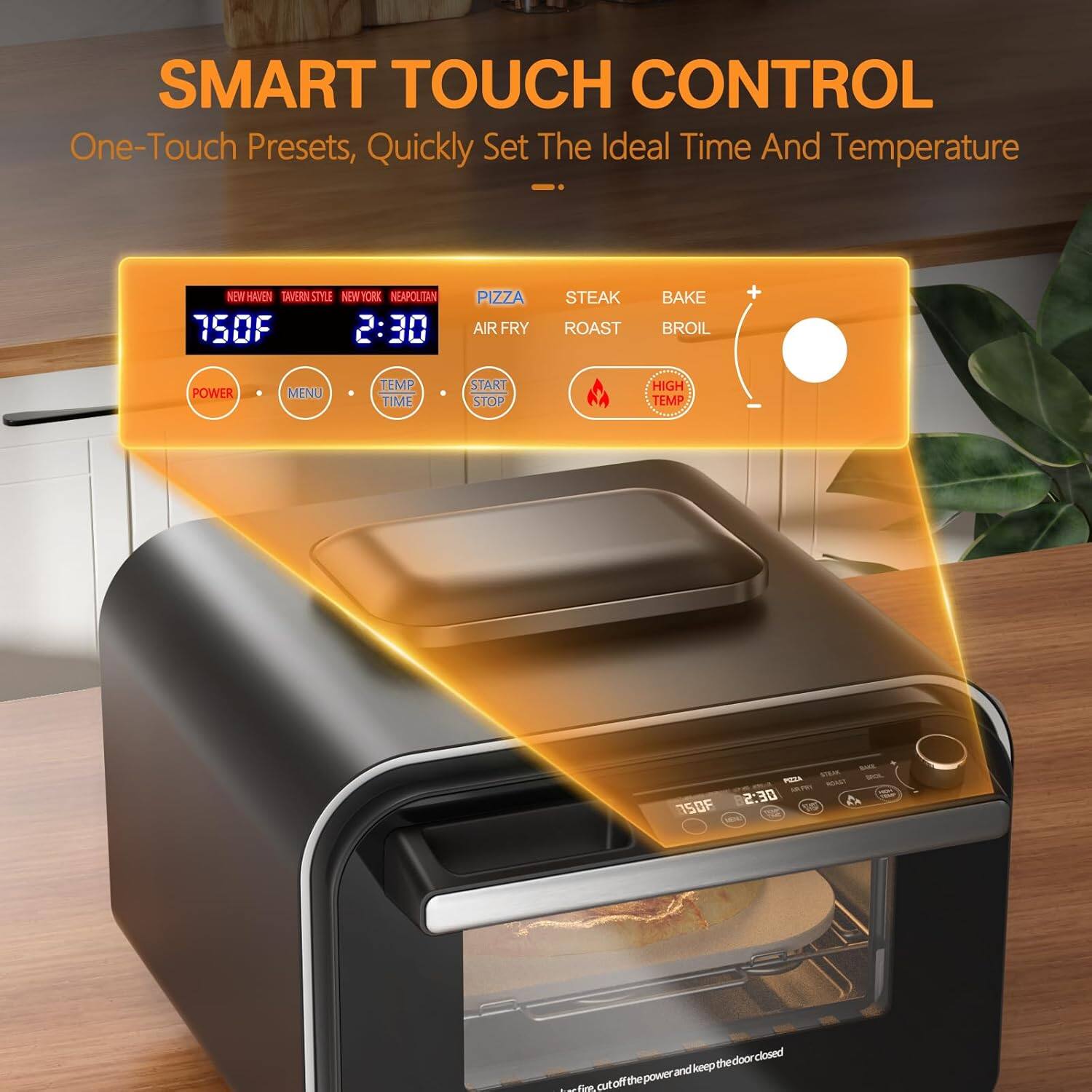 SMART TOUCH CONTROL  
One-Touch Presets, Quickly Set The Ideal Time And Temperature  

NEW HAVEN  
TAVERN STYLE  
NEW YORK  
NEAPOLITAN  

750F  
2:30  

PIZZA  
AIR FRY  
STEAK  
ROAST  
BAKE  
BROIL  

POWER  
MENU  
TEMP  
TIME  
START STOP  

HIGH TEMP  

3SOF - SAE  
mats mA  
DE:S = OS  

A doon closed  
kmep the win.cotaffthepowerandkepthedoorclosed and cutoffthe power oie