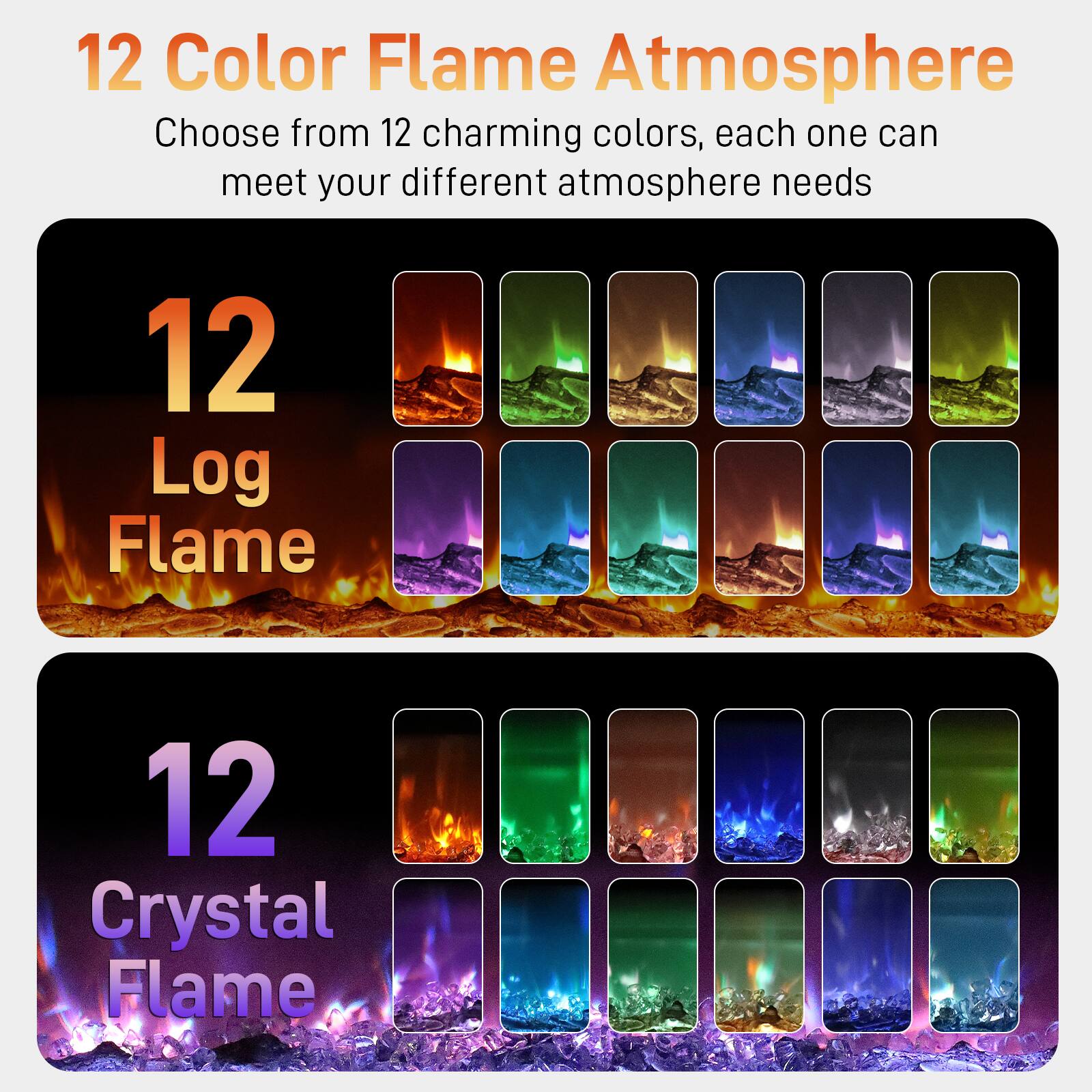 12 Color Flame Atmosphere  
Choose from 12 charming colors, each one can meet your different atmosphere needs  

12 Log Flame  

12 Crystal Flame