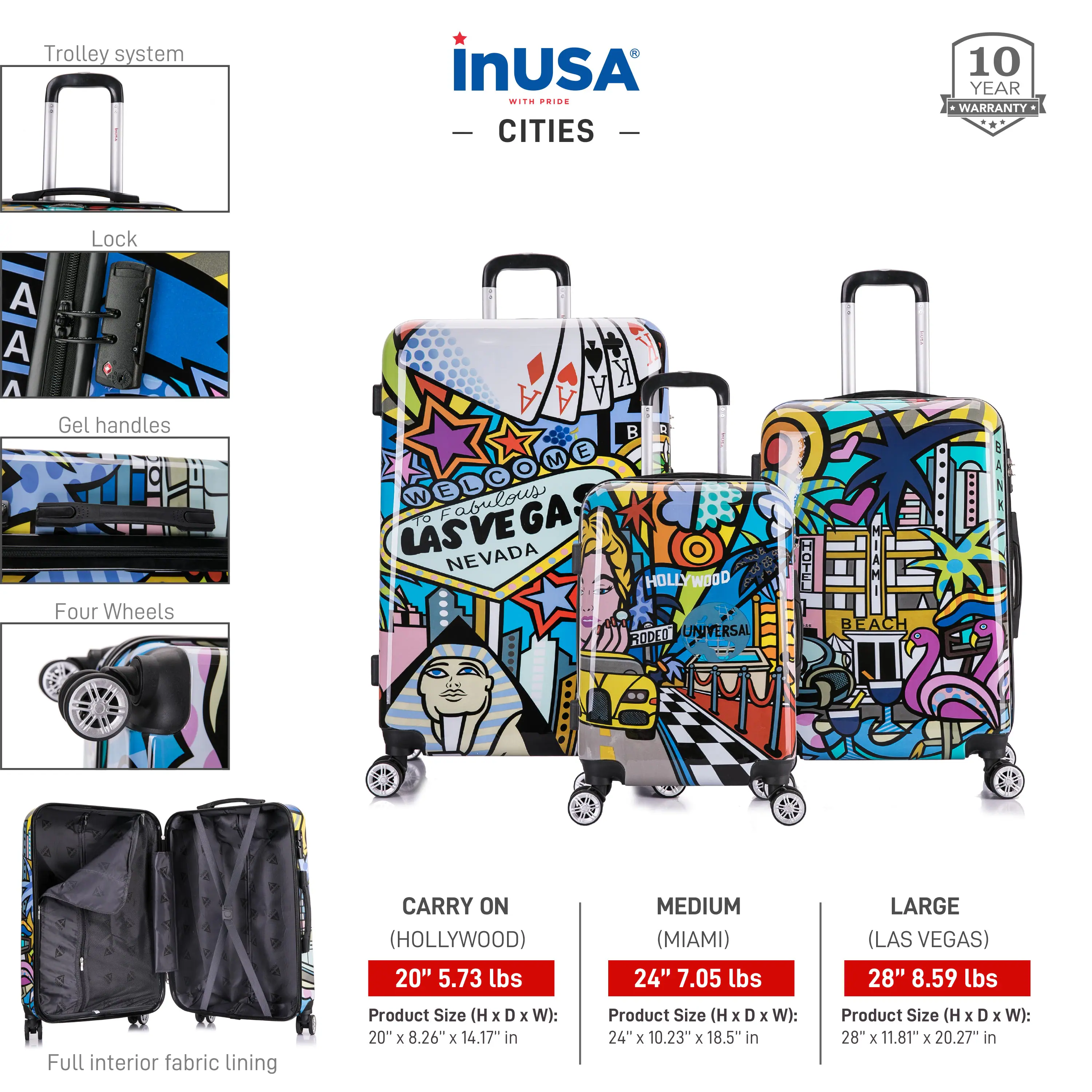 **Trolley System**

- **Lock**
- **Gel Handles**
- **Four Wheels**
- **Full Interior Fabric Lining**

**InUSA Ride - Cities**

- **10 Year Warranty**

**Product Sizes:**

- **Carry On (Hollywood)**
  - 20" x 8.26" x 14.17" in
  - 5.73 lbs

- **Medium (Miami)**
  - 24" x 10.23" x 18.5" in
  - 7.05 lbs

- **Large (Las Vegas)**
  - 28" x 11.81" x 20.27" in
  - 8.59 lbs

**Designs:**

- **Las Vegas**
- **Hollywood**
- **Miami**
- **Universal**
- **Beach**