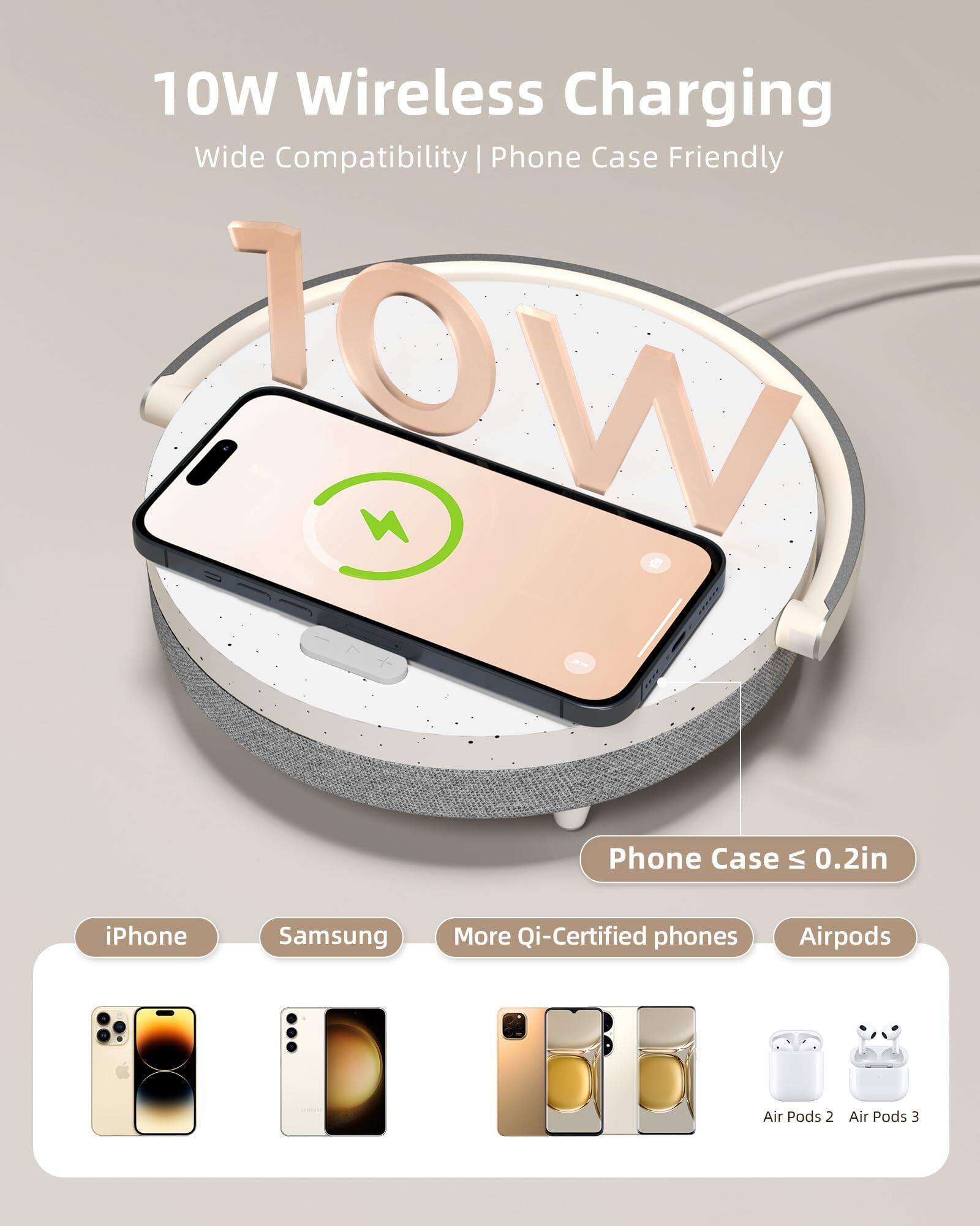 10W Wireless Charging  
Wide Compatibility | Phone Case Friendly  

10W  

Phone Case ≤ 0.2in  

iPhone  
Samsung  
More Qi-Certified phones  
Airpods  

Air Pods 2  
Air Pods 3